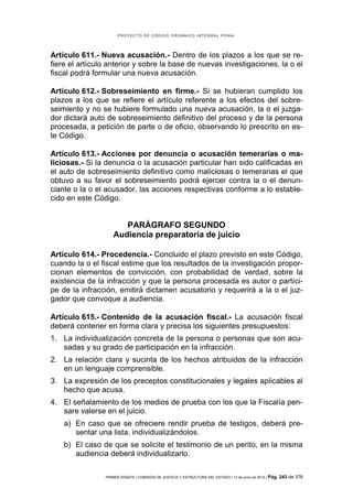PROYECTO DE CÓDIGO ORGÁNICO INTEGRAL PENAL




Artículo 611.- Nueva acusación.- Dentro de los plazos a los que se re-
fiere el artículo anterior y sobre la base de nuevas investigaciones, la o el
fiscal podrá formular una nueva acusación.

Artículo 612.- Sobreseimiento en firme.- Si se hubieran cumplido los
plazos a los que se refiere el artículo referente a los efectos del sobre-
seimiento y no se hubiere formulado una nueva acusación, la o el juzga-
dor dictará auto de sobreseimiento definitivo del proceso y de la persona
procesada, a petición de parte o de oficio, observando lo prescrito en es-
te Código.

Artículo 613.- Acciones por denuncia o acusación temerarias o ma-
liciosas.- Si la denuncia o la acusación particular han sido calificadas en
el auto de sobreseimiento definitivo como maliciosas o temerarias el que
obtuvo a su favor el sobreseimiento podrá ejercer contra la o el denun-
ciante o la o el acusador, las acciones respectivas conforme a lo estable-
cido en este Código.


                      PARÁGRAFO SEGUNDO
                   Audiencia preparatoria de juicio

Artículo 614.- Procedencia.- Concluido el plazo previsto en este Código,
cuando la o el fiscal estime que los resultados de la investigación propor-
cionan elementos de convicción, con probabilidad de verdad, sobre la
existencia de la infracción y que la persona procesada es autor o partíci-
pe de la infracción, emitirá dictamen acusatorio y requerirá a la o el juz-
gador que convoque a audiencia.

Artículo 615.- Contenido de la acusación fiscal.- La acusación fiscal
deberá contener en forma clara y precisa los siguientes presupuestos:
1. La individualización concreta de la persona o personas que son acu-
   sadas y su grado de participación en la infracción.
2. La relación clara y sucinta de los hechos atribuidos de la infracción
   en un lenguaje comprensible.
3. La expresión de los preceptos constitucionales y legales aplicables al
   hecho que acusa.
4. El señalamiento de los medios de prueba con los que la Fiscalía pen-
   sare valerse en el juicio.
    a) En caso que se ofreciere rendir prueba de testigos, deberá pre-
       sentar una lista, individualizándolos.
    b) El caso de que se solicite el testimonio de un perito, en la misma
       audiencia deberá individualizarlo.

                PRIMER DEBATE | COMISIÓN DE JUSTICIA Y ESTRUCTURA DEL ESTADO | 13 de junio de 2012 | Pág.   243 de 378
 