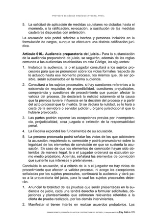 PROYECTO DE CÓDIGO ORGÁNICO INTEGRAL PENAL




5. La solicitud de aplicación de medidas cautelares no dictadas hasta el
   momento, o la ratificación, revocación, o sustitución de las medidas
   cautelares dispuestas con antelación.
La acusación solo podrá referirse a hechos y personas incluidos en la
formulación de cargos, aunque se efectuare una distinta calificación jurí-
dica.

Artículo 616.- Audiencia preparatoria del juicio.- Para la sustanciación
de la audiencia preparatoria de juicio, se seguirán, además de las reglas
comunes a las audiencias establecidas en este Código, las siguientes:
1. Instalada la audiencia, la o el juzgador consultará a los sujetos pro-
   cesales para que se pronuncien sobre los vicios formales respecto de
   lo actuado hasta ese momento procesal, los mismos que, de ser po-
   sible, serán subsanados en la misma audiencia.
2. Consultará a los sujetos procesales, si hay cuestiones referentes a la
   existencia de requisitos de procedibilidad, cuestiones prejudiciales,
   competencia y cuestiones de procedimiento que puedan afectar la
   validez del proceso. Se declarará la nulidad solamente si la causa
   que la provoca tuviere influencia en la decisión del proceso y a partir
   del acto procesal que lo invalida. Si se declara la nulidad, se lo hará a
   costa de la servidora o servidor judicial u órgano jurisdiccional que lo
   hubiere provocado.
3. Las partes podrán exponer las excepciones previas por incompeten-
   cia, prejudicialidad, cosa juzgada o extinción de la responsabilidad
   penal.
4. La Fiscalía expondrá los fundamentos de su acusación.
5. La persona procesada podrá señalar los vicios de los que adoleciere
   la acusación, requiriendo su corrección y podrá pronunciarse sobre la
   legalidad de los elementos de convicción en que se sustenta la acu-
   sación. En caso de que los elementos de convicción hayan sido ob-
   tenidos de manera ilegal, la o el juzgador ordenará su exclusión co-
   mo medio probatorio. Además, señalará los elementos de convicción
   que sustente sus intereses y pretensiones.
Concluida la acusación, si a criterio de la o el juzgador no hay vicios de
procedimiento que afecten la validez procesal, ni acoge las excepciones
señaladas por los sujetos procesales, continuará la audiencia y dará pa-
so a la preparatoria del juicio, para lo cual los sujetos procesales debe-
rán:
1. Anunciar la totalidad de las pruebas que serán presentadas en la au-
   diencia de juicio, cada una tendrá derecho a formular solicitudes, ob-
   jeciones y planteamientos que estimaren relevantes referidos a la
   oferta de prueba realizada, por los demás intervinientes.
2. Manifestar si tienen interés en realizar acuerdos probatorios. Los

                PRIMER DEBATE | COMISIÓN DE JUSTICIA Y ESTRUCTURA DEL ESTADO | 13 de junio de 2012 | Pág.   244 de 378
 