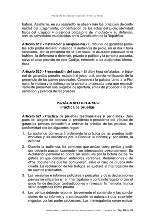 PROYECTO DE CÓDIGO ORGÁNICO INTEGRAL PENAL




batoria. Asimismo, en su desarrollo se observarán los principios de conti-
nuidad del juzgamiento, concentración de los actos del juicio, identidad
física del juzgador y presencia obligatoria del imputado y su defensor,
con las salvedades establecidas en la Constitución de la República.

Artículo 619.- Instalación y suspensión.- El tribunal de garantías pena-
les solo podrá declarar instalada la audiencia de juicio, en el día y hora
señalados, con la presencia de la o el fiscal, el acusador particular si lo
hubiere, la defensora o defensor, privado o público y la persona acusada,
salvo el caso previsto en este Código, referente a las audiencias telemá-
ticas.

Artículo 620.- Presentación del caso.- El día y hora señalados, el tribu-
nal de garantías penales instalará el juicio oral, previa verificación de la
presencia de las partes procesales. Concederá la palabra tanto a la Fis-
calía, la víctima y la defensa de la persona procesada para que respecti-
vamente presenten sus alegatos de apertura, antes de proceder a la pre-
sentación y práctica de las pruebas.


                            PARÁGRAFO SEGUNDO
                             Práctica de pruebas

Artículo 621.- Práctica de pruebas testimoniales y periciales.- Des-
pués del alegato de apertura la presidenta o presidente del tribunal de
garantías penales procederá a ordenar la práctica de las pruebas, de
conformidad con las siguientes reglas:
1. La audiencia comenzará ordenando la práctica de las pruebas testi-
   moniales y las solicitadas por la Fiscalía; la víctima; y, por último, la
   defensa.
2. Durante la audiencia, las personas que actúan como peritos y testi-
   gos deberán prestar juramento y ser interrogadas personalmente. Su
   declaración personal no podrá ser sustituida por la lectura de los re-
   gistros en que constaren anteriores versiones, declaraciones o de
   otros documentos que las contuvieren, salvo el caso de prueba anti-
   cipada. La declaración de los testigos se sujetará al interrogatorio de
   los sujetos procesales.
3. Las versiones e informes policiales y periciales y otras declaraciones
   previas se utilizarán en el interrogatorio y contrainterrogatorio con el
   único fin de destacar contradicciones y refrescar la memoria. Nunca
   serán aceptadas como prueba.
4. Los peritos deberán exponer brevemente el contenido y las conclu-
   siones de su informe, y a continuación se autorizará que sean inte-
   rrogados por las partes procesales. Los interrogatorios serán realiza-

                PRIMER DEBATE | COMISIÓN DE JUSTICIA Y ESTRUCTURA DEL ESTADO | 13 de junio de 2012 | Pág.   246 de 378
 