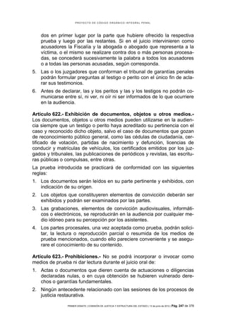 PROYECTO DE CÓDIGO ORGÁNICO INTEGRAL PENAL




    dos en primer lugar por la parte que hubiere ofrecido la respectiva
    prueba y luego por las restantes. Si en el juicio intervinieren como
    acusadores la Fiscalía y la abogada o abogado que representa a la
    víctima, o el mismo se realizare contra dos o más personas procesa-
    das, se concederá sucesivamente la palabra a todos los acusadores
    o a todas las personas acusadas, según corresponda.
5. Las o los juzgadores que conforman el tribunal de garantías penales
   podrán formular preguntas al testigo o perito con el único fin de acla-
   rar sus testimonios.
6. Antes de declarar, las y los peritos y las y los testigos no podrán co-
   municarse entre sí, ni ver, ni oír ni ser informados de lo que ocurriere
   en la audiencia.

Artículo 622.- Exhibición de documentos, objetos u otros medios.-
Los documentos, objetos u otros medios pueden utilizarse en la audien-
cia siempre que un testigo o perito haya acreditado su pertinencia con el
caso y reconocido dicho objeto, salvo el caso de documentos que gozan
de reconocimiento público general, como las cédulas de ciudadanía, cer-
tificado de votación, partidas de nacimiento y defunción, licencias de
conducir y matrículas de vehículos, los certificados emitidos por los juz-
gados y tribunales, las publicaciones de periódicos y revistas, las escritu-
ras públicas o compulsas, entre otras.
La prueba introducida se practicará de conformidad con las siguientes
reglas:
1. Los documentos serán leídos en su parte pertinente y exhibidos, con
   indicación de su origen.
2. Los objetos que constituyeren elementos de convicción deberán ser
   exhibidos y podrán ser examinados por las partes.
3. Las grabaciones, elementos de convicción audiovisuales, informáti-
   cos o electrónicos, se reproducirán en la audiencia por cualquier me-
   dio idóneo para su percepción por los asistentes.
4. Los partes procesales, una vez aceptada como prueba, podrán solici-
   tar, la lectura o reproducción parcial o resumida de los medios de
   prueba mencionados, cuando ello pareciere conveniente y se asegu-
   rare el conocimiento de su contenido.

Artículo 623.- Prohibiciones.- No se podrá incorporar o invocar como
medios de prueba ni dar lectura durante el juicio oral de:
1. Actas o documentos que dieren cuenta de actuaciones o diligencias
   declaradas nulas, o en cuya obtención se hubieren vulnerado dere-
   chos o garantías fundamentales.
2. Ningún antecedente relacionado con las sesiones de los procesos de
   justicia restaurativa.

                PRIMER DEBATE | COMISIÓN DE JUSTICIA Y ESTRUCTURA DEL ESTADO | 13 de junio de 2012 | Pág.   247 de 378
 
