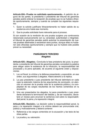 PROYECTO DE CÓDIGO ORGÁNICO INTEGRAL PENAL




Artículo 624.- Prueba no solicitada oportunamente.- A petición de al-
guna de las partes, la presidenta o presidente del tribunal de garantías
penales podrá ordenar la recepción de pruebas que no se hubiere ofreci-
do oportunamente, siempre y cuando se cumplan los siguientes requisi-
tos:
1. Quien la solicite justificare fehacientemente no haber sabido de su
   existencia sino hasta ese momento.
2. Que la prueba solicitada fuere relevante para el proceso.
Si con ocasión de la rendición de una prueba surgiere una controversia
relacionada exclusivamente con su veracidad, autenticidad o integridad,
el tribunal de garantías penales podrá autorizar la presentación de nue-
vas pruebas destinadas a esclarecer esos puntos, aunque ellas no hubie-
ren sido ofrecidas oportunamente y siempre que no hubiere sido posible
prever su necesidad.


                           PARÁGRAFO TERCERO
                                Alegatos

Artículo 625.- Alegatos.- Concluida la fase probatoria del juicio, la presi-
denta o presidente del tribunal de garantías penales concederá la palabra
para alegar sobre la existencia de la infracción, la responsabilidad del
procesado y la pena aplicable, de acuerdo al siguiente orden y disposi-
ciones:
1. La o el fiscal, la víctima y la defensa presentarán y expondrán, en ese
   orden, sus argumentos o alegatos. Habrá derecho a la réplica.
2. La juez presidenta o juez presidente del tribunal delimitará en cada
   caso la extensión máxima de los argumentos de conclusión, en aten-
   ción al volumen de la prueba vista en la audiencia pública y la com-
   plejidad de los cargos resultantes de los hechos contenidos en la
   acusación.
3. Una vez presentados los alegatos, la jueza presidenta o juez presi-
   dente declarará la terminación del debate y, de ser necesario, decre-
   tará un receso para anunciar la sentencia oral sobre la responsabili-
   dad penal, la pena y la reparación integral.

Artículo 626.- Decisión.- La decisión sobre la responsabilidad penal, la
pena y la reparación integral a la víctima deberá ser pronunciada oral,
pública y motivadamente y deberá contener:
1. Referencia a los cargos contenidos en la acusación y las tesis de las
   otras partes.
2. La prueba y su valoración.


                PRIMER DEBATE | COMISIÓN DE JUSTICIA Y ESTRUCTURA DEL ESTADO | 13 de junio de 2012 | Pág.   248 de 378
 