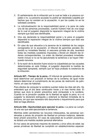 PROYECTO DE CÓDIGO ORGÁNICO INTEGRAL PENAL




3. El señalamiento de la infracción por la cual se halla a la persona cul-
   pable o no. La persona acusada no podrá ser declarada culpable por
   hechos que no consten en la acusación, ni por los cuales no se ha
   solicitado condena.
4. La individualización de la responsabilidad penal y la pena de cada
   una de las personas procesadas, cuando hubiere más de una luego
   de lo cual el juzgador dispondrá la reparación integral de la víctima
   siempre que ésta sea identificable.
5. Una vez declarada la responsabilidad penal y la pena el juzgador
   dispondrá la reparación integral de la víctima siempre que ésta sea
   identificable.
6. En caso de que absuelva a la persona de la totalidad de los cargos
   consignados en la acusación, el tribunal de garantías penales dis-
   pondrá su inmediata libertad, si estuviere privada de ella, levantará
   todas las medidas cautelares impuestas y librará sin dilación las ór-
   denes correspondientes. La orden de libertad procederá inmediata-
   mente incluso si no se ha ejecutoriado la sentencia o se hayan inter-
   puesto recursos.
7. Si la razón de la decisión fuere excluir la culpabilidad por las causales
   determinadas en este Código, el juzgador dispondrá la medida de
   seguridad apropiada, siempre que se haya probado la existencia de
   la infracción.

Artículo 627.- Tiempo de la pena.- El tribunal de garantías penales de-
berá determinar con precisión el tiempo de la condena; de igual modo
deberá determinar el cumplimiento de las penas de restricción de patri-
monio, en caso de haberlas.
Para efectos de computar la condena cuentan todos los días del año. Se
entenderá que el día tiene veinticuatro horas y el mes treinta días. El
tiempo que dure la prisión preventiva será computado a la condena.
Cuando en la privación cautelar de la libertad se agote la pena, la o el
juzgador la declarará extinguida y ordenará la libertad inmediata de la
persona, sin que sea necesario otro documento o requerimiento para que
ésta se haga efectiva.

Artículo 628.- Oportunidad para ejecutar la pena.- La pena se cumpli-
rá una vez que esté ejecutoriada la sentencia.
Mientras estén pendientes los recursos interpuestos, las personas con-
denadas a penas de privación de libertad en primera instancia, deberán
tener prisión preventiva. En caso de caducidad de la prisión preventiva,
se dictará una medida cautelar personal alternativa.
En los casos de personas mayores de sesenta y cinco años de edad, las
penas privativas de libertad se cumplirán en establecimientos especial-

                PRIMER DEBATE | COMISIÓN DE JUSTICIA Y ESTRUCTURA DEL ESTADO | 13 de junio de 2012 | Pág.   249 de 378
 