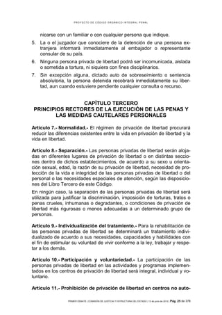 PROYECTO DE CÓDIGO ORGÁNICO INTEGRAL PENAL




    nicarse con un familiar o con cualquier persona que indique.
5. La o el juzgador que conociere de la detención de una persona ex-
   tranjera informará inmediatamente al embajador o representante
   consular de su país.
6. Ninguna persona privada de libertad podrá ser incomunicada, aislada
   o sometida a tortura, ni siquiera con fines disciplinarios.
7. Sin excepción alguna, dictado auto de sobreseimiento o sentencia
   absolutoria, la persona detenida recobrará inmediatamente su liber-
   tad, aun cuando estuviere pendiente cualquier consulta o recurso.


                 CAPÍTULO TERCERO
PRINCIPIOS RECTORES DE LA EJECUCIÓN DE LAS PENAS Y
        LAS MEDIDAS CAUTELARES PERSONALES

Artículo 7.- Normalidad.- El régimen de privación de libertad procurará
reducir las diferencias existentes entre la vida en privación de libertad y la
vida en libertad.

Artículo 8.- Separación.- Las personas privadas de libertad serán aloja-
das en diferentes lugares de privación de libertad o en distintas seccio-
nes dentro de dichos establecimientos, de acuerdo a su sexo u orienta-
ción sexual, edad, la razón de su privación de libertad, necesidad de pro-
tección de la vida e integridad de las personas privadas de libertad o del
personal o las necesidades especiales de atención, según las disposicio-
nes del Libro Tercero de este Código.
En ningún caso, la separación de las personas privadas de libertad será
utilizada para justificar la discriminación, imposición de torturas, tratos o
penas crueles, inhumanas o degradantes, o condiciones de privación de
libertad más rigurosas o menos adecuadas a un determinado grupo de
personas.

Artículo 9.- Individualización del tratamiento.- Para la rehabilitación de
las personas privadas de libertad se determinará un tratamiento indivi-
dualizado de acuerdo a sus necesidades, capacidades y habilidades con
el fin de estimular su voluntad de vivir conforme a la ley, trabajar y respe-
tar a los demás.

Artículo 10.- Participación y voluntariedad.- La participación de las
personas privadas de libertad en las actividades y programas implemen-
tados en los centros de privación de libertad será integral, individual y vo-
luntario.

Artículo 11.- Prohibición de privación de libertad en centros no auto-

                 PRIMER DEBATE | COMISIÓN DE JUSTICIA Y ESTRUCTURA DEL ESTADO | 13 de junio de 2012 | Pág.   25 de 378
 