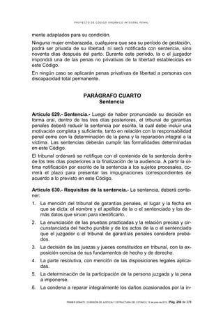 PROYECTO DE CÓDIGO ORGÁNICO INTEGRAL PENAL




mente adaptados para su condición.
Ninguna mujer embarazada, cualquiera que sea su período de gestación,
podrá ser privada de su libertad, ni será notificada con sentencia, sino
noventa días después del parto. Durante este período, la o el juzgador
impondrá una de las penas no privativas de la libertad establecidas en
este Código.
En ningún caso se aplicarán penas privativas de libertad a personas con
discapacidad total permanente.


                              PARÁGRAFO CUARTO
                                  Sentencia

Artículo 629.- Sentencia.- Luego de haber pronunciado su decisión en
forma oral, dentro de los tres días posteriores, el tribunal de garantías
penales deberá reducir la sentencia por escrito, la cual debe incluir una
motivación completa y suficiente, tanto en relación con la responsabilidad
penal como con la determinación de la pena y la reparación integral a la
víctima. Las sentencias deberán cumplir las formalidades determinadas
en este Código.
El tribunal ordenará se notifique con el contenido de la sentencia dentro
de los tres días posteriores a la finalización de la audiencia. A partir la úl-
tima notificación por escrito de la sentencia a los sujetos procesales, co-
rrerá el plazo para presentar las impugnaciones correspondientes de
acuerdo a lo previsto en este Código.

Artículo 630.- Requisitos de la sentencia.- La sentencia, deberá conte-
ner:
1. La mención del tribunal de garantías penales, el lugar y la fecha en
   que se dicta; el nombre y el apellido de la o el sentenciado y los de-
   más datos que sirvan para identificarlo.
2. La enunciación de las pruebas practicadas y la relación precisa y cir-
   cunstanciada del hecho punible y de los actos de la o el sentenciado
   que el juzgador o el tribunal de garantías penales considere proba-
   dos.
3. La decisión de las juezas y jueces constituidos en tribunal, con la ex-
   posición concisa de sus fundamentos de hecho y de derecho.
4. La parte resolutiva, con mención de las disposiciones legales aplica-
   das.
5. La determinación de la participación de la persona juzgada y la pena
   a imponerse.
6. La condena a reparar integralmente los daños ocasionados por la in-

                 PRIMER DEBATE | COMISIÓN DE JUSTICIA Y ESTRUCTURA DEL ESTADO | 13 de junio de 2012 | Pág.   250 de 378
 