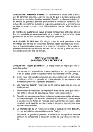 PROYECTO DE CÓDIGO ORGÁNICO INTEGRAL PENAL




Artículo 635.- Infracción diversa.- Si hallándose la causa ante el tribu-
nal de garantías penales, aparece prueba de que la persona procesada
ha cometido otra infracción diversa de la infracción por la que se le juzga,
el tribunal de garantías penales pronunciará la respectiva sentencia, ab-
solviendo o declarando culpable a la persona procesada, y ordenará que
se siga un nuevo proceso por el delito o delitos que se hubieran descu-
bierto.
Si mientras se sustancia el nuevo proceso transcurriese el tiempo al que
fue condenada la persona procesada, se le pondrá en libertad si en dicho
proceso no se hubiera dictado auto de prisión preventiva.

Artículo 636.- Prohibición.- En ningún caso le será permitido a los
miembros del tribunal de garantías penales hacer calificaciones ofensi-
vas, ni discriminatorias respecto de la persona procesada o de la víctima,
debiendo limitarse a un examen escueto de los hechos y a las conclusio-
nes jurídicas que de ello se deriven.


                         CAPÍTULO TERCERO
                      IMPUGNACIÓN Y RECURSOS

Artículo 637.- Reglas generales.- La impugnación se regirá por las si-
guientes reglas:
1. Las sentencias, resoluciones o autos definitivos son impugnables so-
   lo en los casos y formas expresamente establecidos en este Código.
2. Quien haya interpuesto un recurso, puede desistir de él. La defensora
   o defensor público o privado no puede desistir de los recursos sin
   mandato expreso de la persona procesada.
3. Los recursos deberán resolverse en la misma audiencia en que se
   fundamenten.
4. Al concederse un recurso se emplazará a las partes para que concu-
   rran ante el tribunal de alzada para hacer valer sus derechos.
5. Cuando en un proceso existan varias personas procesadas, el recur-
   so interpuesto por una de ellas, beneficiará a las demás, siempre que
   la decisión no se funde en motivos exclusivamente personales. Este
   beneficio será exigible aunque mediare sentencia ejecutoriada que
   declare la culpabilidad.
6. La interposición de un recurso suspende la ejecución de la decisión,
   con las salvedades establecidas en este Código.
7. El tribunal de garantías penales, al conocer la impugnación de una
   sanción, no empeorará la situación jurídica de la persona sentencia-
   da.


                PRIMER DEBATE | COMISIÓN DE JUSTICIA Y ESTRUCTURA DEL ESTADO | 13 de junio de 2012 | Pág.   252 de 378
 