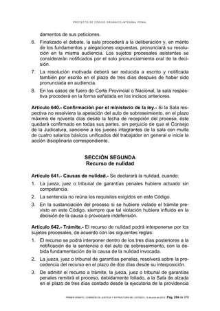 PROYECTO DE CÓDIGO ORGÁNICO INTEGRAL PENAL




   damentos de sus peticiones.
6. Finalizado el debate, la sala procederá a la deliberación y, en mérito
   de los fundamentos y alegaciones expuestas, pronunciará su resolu-
   ción en la misma audiencia. Los sujetos procesales asistentes se
   considerarán notificados por el solo pronunciamiento oral de la deci-
   sión.
7. La resolución motivada deberá ser reducida a escrito y notificada
   también por escrito en el plazo de tres días después de haber sido
   pronunciada en audiencia.
8. En los casos de fuero de Corte Provincial o Nacional, la sala respec-
   tiva procederá en la forma señalada en los incisos anteriores.

Artículo 640.- Confirmación por el ministerio de la ley.- Si la Sala res-
pectiva no resolviera la apelación del auto de sobreseimiento, en el plazo
máximo de noventa días desde la fecha de recepción del proceso, éste
quedará confirmado en todas sus partes, sin perjuicio de que el Consejo
de la Judicatura, sancione a los jueces integrantes de la sala con multa
de cuatro salarios básicos unificados del trabajador en general e inicie la
acción disciplinaria correspondiente.


                               SECCIÓN SEGUNDA
                               Recurso de nulidad

Artículo 641.- Causas de nulidad.- Se declarará la nulidad, cuando:
1. La jueza, juez o tribunal de garantías penales hubiere actuado sin
   competencia.
2. La sentencia no reúna los requisitos exigidos en este Código.
3. En la sustanciación del proceso si se hubiere violado el trámite pre-
   visto en este Código, siempre que tal violación hubiere influido en la
   decisión de la causa o provocare indefensión.

Artículo 642.- Trámite.- El recurso de nulidad podrá interponerse por los
sujetos procesales, de acuerdo con las siguientes reglas:
1. El recurso se podrá interponer dentro de los tres días posteriores a la
   notificación de la sentencia o del auto de sobreseimiento, con la de-
   bida fundamentación de la causa de la nulidad invocada.
2. La jueza, juez o tribunal de garantías penales, resolverá sobre la pro-
   cedencia del recurso en el plazo de dos días desde su interposición.
3. De admitir el recurso a trámite, la jueza, juez o tribunal de garantías
   penales remitirá el proceso, debidamente foliado, a la Sala de alzada
   en el plazo de tres días contado desde la ejecutoria de la providencia

                PRIMER DEBATE | COMISIÓN DE JUSTICIA Y ESTRUCTURA DEL ESTADO | 13 de junio de 2012 | Pág.   254 de 378
 