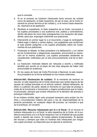 PROYECTO DE CÓDIGO ORGÁNICO INTEGRAL PENAL




    que lo concede.
4. Si en el proceso se hubieren interpuesto tanto recurso de nulidad
   como de apelación, la Sala respectiva, de ser el caso, de la Corte re-
   solverá en primer término el de nulidad y, si el mismo fuese desecha-
   do, resolverá el de apelación.
5. Recibido el expediente, la Sala respectiva de la Corte, convocará a
   los sujetos procesales a una audiencia oral, pública y contradictoria,
   dentro del plazo de cinco días subsiguientes a la recepción del expe-
   diente, para que, expongan oralmente sus posiciones.
6. Intervendrá en primer lugar la o el recurrente y luego la contraparte.
   Habrá lugar a réplica y contra réplica. Los juzgadores que conforman
   la sala podrán preguntar a los sujetos procesales sobre los funda-
   mentos de sus peticiones.
7. Finalizado el debate, la Sala procederá a la deliberación, y en mérito
   de los fundamentos y alegaciones expuestas, pronunciará su resolu-
   ción en la misma audiencia. Los sujetos procesales asistentes se
   considerarán notificados por el solo pronunciamiento oral de la deci-
   sión.
8. La resolución motivada deberá ser reducida a escrito y notificada
   también por escrito en el plazo de tres días después de haber sido
   pronunciada en audiencia.
9. En los casos de fuero de Corte Provincial o Nacional, la sala respec-
   tiva procederá en la forma señalada en los incisos anteriores.

Artículo 643.- Declaración de nulidad.- Si al momento de resolver un
recurso, la sala respectiva de la Corte observare que existe alguna de las
causas de nulidad previstas en el artículo anterior, deberá declararla, de
oficio o a petición de parte, desde el momento en que ésta se produjo a
costa de la funcionaria o funcionario u órgano jurisdiccional que la hubie-
re provocado, siempre que tuviere influencia en la decisión del proceso o
provoque indefensión.
Si se hubiere omitido algún acto procesal necesario para probar los he-
chos y circunstancias materia del juicio y los de responsabilidad de la
persona procesada, en cualquier etapa del proceso, se mandará a que
se lo practique, sin anularlo.

Artículo 644.- Recurso interpuesto por la o el fiscal.- Si el recurso lo
hubiere interpuesto la o el fiscal, la sala respectiva de la Corte, en la au-
diencia escuchará a la o el fiscal respectivo con la finalidad de que pueda
insistir o desistir del mismo. Si insiste deberá fundamentarlo. Si desiste
del recurso y siempre que éste no hubiese sido interpuesto por ningún
otro sujeto procesal, se dispondrá que se ejecute la sentencia.



                PRIMER DEBATE | COMISIÓN DE JUSTICIA Y ESTRUCTURA DEL ESTADO | 13 de junio de 2012 | Pág.   255 de 378
 