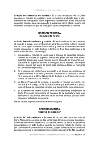 PROYECTO DE CÓDIGO ORGÁNICO INTEGRAL PENAL




Artículo 645.- Recurso de nulidad.- Si la sala respectiva de la Corte
aceptare el recurso de nulidad y ésta se hubiera producido total o par-
cialmente en la etapa del juicio, el proceso será remitido a otro tribunal de
garantías penales para que proceda a sustanciar dicha etapa, a partir del
momento procesal en que se produjo la causa que generó la nulidad.


                               SECCIÓN TERCERA
                                Recurso de hecho

Artículo 646.- Procedencia y trámite.- El recurso de hecho se concede-
rá cuando la jueza, juez o tribunal de garantías penales hubiere negado
los recursos oportunamente interpuestos y que se encuentren expresa-
mente señalados en este Código y dentro los tres días posteriores a la
notificación del auto que lo niega:
1. Interpuesto el recurso, la jueza, juez o tribunal de garantías penales,
   remitirá el proceso al superior, dentro del plazo de tres días subsi-
   guientes desde que la providencia que lo concede se encuentre eje-
   cutoriada. El superior admitirá o denegará dicho recurso, sin ningún
   trámite, dentro del plazo de cinco días contados desde el momento
   en que recibió el proceso.
2. Si el recurso de hecho fuere aceptado y se tratare de apelación, el
   superior entrará a conocer y resolver la causa en lo principal; o remiti-
   rá el proceso a la Corte Nacional de Justicia si se tratare de los re-
   cursos de casación o de revisión.
3. La Corte Provincial de Justicia, al aceptar el recurso de hecho, co-
   municará al Consejo de la Judicatura para que sancione a la jueza,
   juez o tribunal de garantías penales que ilegalmente negó el recurso.
4. Si el recurso de hecho hubiera sido infundadamente interpuesto, la
   Corte Provincial comunicara al Consejo de la Judicatura para que
   sancione al recurrente, con una multa de tres salarios básicos unifi-
   cados del trabajador en general.
De las multas impuestas no habrá recurso alguno.


                                SECCIÓN CUARTA
                               Recurso de casación

Artículo 647.- Procedencia.- Procede el recurso de casación ante la
Corte Nacional de Justicia de las sentencias donde se declara la culpabi-
lidad o se absuelve a la persona procesada, dentro de todos los procesos
contemplados en este Código, cuando se hubiera violado la norma, ya
por contravenir expresamente a su texto, ya por haberse hecho una falsa
aplicación de ella, o por haberla interpretado erróneamente. No se admiti-

                PRIMER DEBATE | COMISIÓN DE JUSTICIA Y ESTRUCTURA DEL ESTADO | 13 de junio de 2012 | Pág.   256 de 378
 