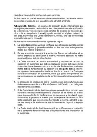 PROYECTO DE CÓDIGO ORGÁNICO INTEGRAL PENAL




rá de la revisión de los hechos del caso concreto.
En los casos en que el recurso tuviere como finalidad una nueva valora-
ción de las pruebas, la o el juzgador no lo admitirá a trámite.

Artículo 648.- Trámite.- El recurso de casación podrá interponerse por
los sujetos procesales, dentro de los tres días posteriores a la notificación
de la sentencia, ya sea en procesos penales de ejercicio de la acción pú-
blica o de acción privada. La o el juzgador remitirá en el plazo máximo de
tres días, el proceso a la Corte Nacional de Justicia, una vez ejecutoriada
la providencia que lo concede.
Se lo tramitará de acuerdo con las siguientes reglas:
1. La Corte Nacional de Justicia verificará que el recurso cumpla con los
   requisitos legales y procedimentales en los tres días subsiguientes
   desde que recibió el proceso.
2. De ser admisible, convocará a audiencia. De no ser admisible el re-
   curso, ordenará su devolución al inferior, y de esta decisión, no habrá
   recurso alguno, incluso el de hecho.
3. La Corte Nacional de Justicia sustanciará y resolverá el recurso de
   casación en audiencia que deberá realizarse dentro del plazo de los
   cinco días desde la convocatoria a audiencia. En la audiencia el recu-
   rrente deberá fundamentar su petición y la otra parte deberá interve-
   nir y pronunciarse sobre los fundamentos de la misma. La Corte pro-
   nunciará su decisión en audiencia, de la que podrá interponerse úni-
   camente recurso de revisión de la sentencia condenatoria ejecutoria-
   da.
4. Si el recurso es interpuesto por la Fiscalía, quien deberá fundamentar
   dicho recurso será la o el Fiscal General del Estado o su delegado,
   debidamente acreditado.
5. Si la Corte Nacional de Justicia estimare procedente el recurso, pro-
   nunciará sentencia enmendando la violación de la norma. Si lo esti-
   mare improcedente, lo declarará así en sentencia y devolverá inme-
   diatamente el proceso al inferior para que ejecute la sentencia. Si la
   Sala observare que la sentencia ha violado la norma, admitirá la ca-
   sación, aunque la fundamentación del recurrente haya sido equivo-
   cada.
6. La Corte Nacional de Justicia ordenará se notifique con el contenido
   de la sentencia dentro de los tres días posteriores a la finalización de
   la audiencia.




                PRIMER DEBATE | COMISIÓN DE JUSTICIA Y ESTRUCTURA DEL ESTADO | 13 de junio de 2012 | Pág.   257 de 378
 