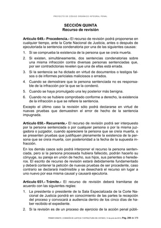 PROYECTO DE CÓDIGO ORGÁNICO INTEGRAL PENAL




                                SECCIÓN QUINTA
                               Recurso de revisión

Artículo 649.- Procedencia.- El recurso de revisión podrá proponerse en
cualquier tiempo, ante la Corte Nacional de Justicia, antes o después de
ejecutoriada la sentencia condenatoria por una de las siguientes causas:
1. Si se comprueba la existencia de la persona que se creía muerta.
2. Si existen, simultáneamente, dos sentencias condenatorias sobre
   una misma infracción contra diversas personas sentenciadas que,
   por ser contradictorias revelen que una de ellas está errada.
3. Si la sentencia se ha dictado en virtud de documentos o testigos fal-
   sos o de informes periciales maliciosos o errados.
4. Cuando se demostrare que la persona sentenciada no es responsa-
   ble de la infracción por la que se la condenó.
5. Cuando se haya promulgado una ley posterior más benigna.
6. Cuando no se hubiere comprobado conforme a derecho, la existencia
   de la infracción a que se refiere la sentencia.
Excepto el último caso la revisión sólo podrá declararse en virtud de
nuevas pruebas que demuestren el error de hecho de la sentencia
impugnada.

Artículo 650.- Recurrente.- El recurso de revisión podrá ser interpuesto
por la persona sentenciada o por cualquier persona o por la misma juz-
gadora o juzgador, cuando apareciere la persona que se creía muerta, o
se presenten pruebas que justifiquen plenamente la existencia de la per-
sona que se creía muerta, con posterioridad a la fecha de la supuesta in-
fracción.
En los demás casos solo podrá interponer el recurso la persona senten-
ciada, pero si la persona procesada hubiera fallecido, podrán hacerlo su
cónyuge, su pareja en unión de hecho, sus hijos, sus parientes o herede-
ros. El escrito de recurso de revisión estará debidamente fundamentado
y deberá contener la petición de nuevas pruebas de ser procedente, caso
contrario se declarará inadmisible y se desechará el recurso sin lugar a
uno nuevo por esa misma causal y causará ejecutoria.

Artículo 651.- Trámite.- El recurso de revisión deberá tramitarse de
acuerdo con las siguientes reglas:
1. La presidenta o presidente de la Sala Especializada de la Corte Na-
   cional de Justicia pondrá en conocimiento de las partes la recepción
   del proceso y convocará a audiencia dentro de los cinco días de ha-
   ber recibido el expediente.
2. Si la revisión es de un proceso de ejercicio de la acción penal públi-

               PRIMER DEBATE | COMISIÓN DE JUSTICIA Y ESTRUCTURA DEL ESTADO | 13 de junio de 2012 | Pág.   258 de 378
 