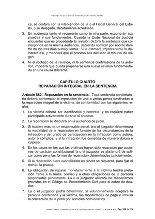 PROYECTO DE CÓDIGO ORGÁNICO INTEGRAL PENAL




    ca, se contara con la intervención de la o el Fiscal General del Esta-
    do, o su delegado, debidamente acreditado.
3. En audiencia tanto el recurrente como la otra parte, expondrán sus
   pruebas y sus fundamentos. Cuando la Corte Nacional de Justicia
   encuentre que es procedente la revisión dictará la sentencia que co-
   rresponda en la misma audiencia, debiendo notificar por escrito den-
   tro de los tres días subsiguientes. Si la estimara improcedente lo de-
   clarará así, y mandará que el proceso sea devuelto al tribunal de ori-
   gen.
4. Ni el rechazo de la revisión, ni la sentencia confirmatoria de la ante-
   rior, impedirá que pueda proponerse una nueva revisión fundamenta-
   da en una causa diferente.


                    CAPÍTULO CUARTO
           REPARACIÓN INTEGRAL EN LA SENTENCIA

Artículo 652.- Reparación en la sentencia.- Toda sentencia condenato-
ria deberá contemplar la imposición de una o varias penas destinadas a
la reparación integral de la víctima, de conformidad con las siguientes re-
glas:
1. La víctima deberá ser identificable y concreta, y no requiere haber
   participado activamente durante el proceso.
2. La reparación se discutirá en la audiencia de juicio.
3. Si hubiere más de un responsable penal, la o el juzgador determinará
   la modalidad de la reparación en función de las circunstancias de la
   infracción y del grado de participación en la infracción como autora,
   autor o cómplice, y si la infracción fue cometida de manera dolosa o
   culposa.
4. En los casos en los que las víctimas hayan sido reparadas por accio-
   nes de carácter constitucional, la o el juzgador se abstendrá de apli-
   car como pena las formas de reparación determinadas judicialmente;
5. Si la reparación fuere cuantificable en dinero se requerirá, para fijar el
   monto, la prueba.
6. La obligación de reparar monetariamente a la víctima tendrá prela-
   ción frente a la multa, comiso y a otras obligaciones de la persona
   responsable penalmente. La o el juzgador utilizará los mecanismos
   previstos en el Código de Procedimiento Civil para el cobro de deu-
   das.
7. La o el juzgador podrá determinar, si voluntariamente aceptare la
   persona condenada y la víctima, las modalidades de pago e incluso
   la conversión de la pena por servicios comunitarios.

                PRIMER DEBATE | COMISIÓN DE JUSTICIA Y ESTRUCTURA DEL ESTADO | 13 de junio de 2012 | Pág.   259 de 378
 