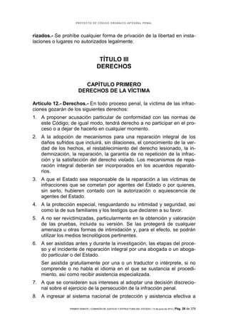 PROYECTO DE CÓDIGO ORGÁNICO INTEGRAL PENAL




rizados.- Se prohíbe cualquier forma de privación de la libertad en insta-
laciones o lugares no autorizados legalmente.


                                      TÍTULO III
                                     DERECHOS

                        CAPÍTULO PRIMERO
                      DERECHOS DE LA VÍCTIMA

Artículo 12.- Derechos.- En todo proceso penal, la víctima de las infrac-
ciones gozarán de los siguientes derechos:
1. A proponer acusación particular de conformidad con las normas de
   este Código; de igual modo, tendrá derecho a no participar en el pro-
   ceso o a dejar de hacerlo en cualquier momento.
2. A la adopción de mecanismos para una reparación integral de los
   daños sufridos que incluirá, sin dilaciones, el conocimiento de la ver-
   dad de los hechos, el restablecimiento del derecho lesionado, la in-
   demnización, la reparación, la garantía de no repetición de la infrac-
   ción y la satisfacción del derecho violado. Los mecanismos de repa-
   ración integral deberán ser incorporados en los acuerdos reparato-
   rios.
3. A que el Estado sea responsable de la reparación a las víctimas de
   infracciones que se cometan por agentes del Estado o por quienes,
   sin serlo, hubieren contado con la autorización o aquiescencia de
   agentes del Estado.
4. A la protección especial, resguardando su intimidad y seguridad, así
   como la de sus familiares y los testigos que declaren a su favor.
5. A no ser revictimizadas, particularmente en la obtención y valoración
   de las pruebas, incluida su versión. Se las protegerá de cualquier
   amenaza u otras formas de intimidación y, para el efecto, se podrán
   utilizar los medios tecnológicos pertinentes.
6. A ser asistidas antes y durante la investigación, las etapas del proce-
   so y el incidente de reparación integral por una abogada o un aboga-
   do particular o del Estado.
   Ser asistida gratuitamente por una o un traductor o intérprete, si no
   comprende o no habla el idioma en el que se sustancia el procedi-
   miento, así como recibir asistencia especializada.
7. A que se consideren sus intereses al adoptar una decisión discrecio-
   nal sobre el ejercicio de la persecución de la infracción penal.
8. A ingresar al sistema nacional de protección y asistencia efectiva a

                PRIMER DEBATE | COMISIÓN DE JUSTICIA Y ESTRUCTURA DEL ESTADO | 13 de junio de 2012 | Pág.   26 de 378
 