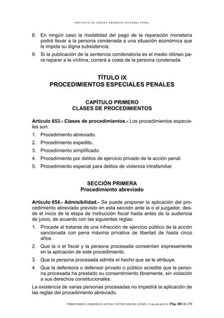 PROYECTO DE CÓDIGO ORGÁNICO INTEGRAL PENAL




8. En ningún caso la modalidad del pago de la reparación monetaria
   podrá llevar a la persona condenada a una situación económica que
   le impida su digna subsistencia.
9. Si la publicación de la sentencia condenatoria es el medio idóneo pa-
   ra reparar a la víctima, correrá a costa de la persona condenada.


                    TÍTULO IX
        PROCEDIMIENTOS ESPECIALES PENALES

                        CAPÍTULO PRIMERO
                    CLASES DE PROCEDIMIENTOS

Artículo 653.- Clases de procedimientos.- Los procedimientos especia-
les son:
1. Procedimiento abreviado.
2. Procedimiento expedito.
3. Procedimiento simplificado.
4. Procedimiento por delitos de ejercicio privado de la acción penal.
5. Procedimiento especial para delitos de violencia intrafamiliar.


                             SECCIÓN PRIMERA
                           Procedimiento abreviado

Artículo 654.- Admisibilidad.- Se puede proponer la aplicación del pro-
cedimiento abreviado previsto en esta sección ante la o el juzgador, des-
de el inicio de la etapa de instrucción fiscal hasta antes de la audiencia
de juicio, de acuerdo con las siguientes reglas:
1. Procede al tratarse de una infracción de ejercicio público de la acción
   sancionada con pena máxima privativa de libertad de hasta cinco
   años.
2. Que la o el fiscal y la persona procesada consientan expresamente
   en la aplicación de este procedimiento.
3. Que la persona procesada admita el hecho que se le atribuye.
4. Que la defensora o defensor privado o público acredite que la perso-
   na procesada ha prestado su consentimiento libremente, sin violación
   a sus derechos constitucionales.
La existencia de varias personas procesadas no impedirá la aplicación de
las reglas del procedimiento abreviado.

                PRIMER DEBATE | COMISIÓN DE JUSTICIA Y ESTRUCTURA DEL ESTADO | 13 de junio de 2012 | Pág.   260 de 378
 