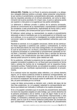 PROYECTO DE CÓDIGO ORGÁNICO INTEGRAL PENAL




Artículo 655.- Trámite. La o el fiscal, la persona procesada y su aboga-
da o abogado defensor público o privado, deben presentar conjuntamen-
te por escrito el sometimiento a procedimiento abreviado, acreditando to-
dos los requisitos previstos en el artículo precedente, así como la deter-
minación de la pena acordada. En ningún caso, la pena a aplicarse podrá
ser superior o más grave a la sugerida por las partes solicitantes.
La defensora o defensor privado o público de la persona procesada,
pondrá en conocimiento de su representada o representado la posibilidad
de someterse a este procedimiento, explicándole de forma clara y senci-
lla en qué consiste y las consecuencias que el mismo conlleva.
El defensor velará porque su representado no acepte el procedimiento
abreviado si éste le manifiesta que no ha participado en la infracción que
se le atribuye, o si a su juicio en la investigación no existen elementos de
convicción sobre la materialidad y responsabilidad suficientes para una
condena.
Recibida la solicitud, la o el juzgador convocará, dentro de las veinticua-
tro horas siguientes a audiencia oral, pública y contradictoria, la misma
que se efectuará dentro de cinco días subsiguientes a la convocatoria, en
la cual se escuchará a la o el fiscal y consultará de manera obligatoria a
la persona procesada su conformidad al procedimiento planteado en for-
ma libre y voluntaria, explicándole de forma clara y sencilla los términos
del acuerdo y las consecuencias que éste pudiera significarle. A la au-
diencia podrá concurrir la víctima, quien deberá ser oída.
En la audiencia, verificada la presencia de los sujetos procesales, la o el
juzgador concederá la palabra a la o el fiscal para que presente en forma
clara y precisa los hechos de la investigación con la respectiva funda-
mentación jurídica. Posteriormente, se concederá la palabra a la persona
procesada para que manifieste expresamente su aceptación al procedi-
miento.
Si la solicitud reúne los requisitos antes referidos y no vulnera derecho
alguno, en la misma audiencia emitirá la sentencia correspondiente, así
como la reparación integral de la víctima de ser el caso. En la sentencia
se incluirá la aceptación del acuerdo sobre la calificación del hecho puni-
ble y la pena solicitada por la o el fiscal.
Luego de haber pronunciado su decisión oral, y dentro del plazo de los
tres días posteriores, la o el juzgador redactará la correspondiente sen-
tencia que deberá ser motivada y notificada a los sujetos procesales.
Si la o el juzgador considera que el acuerdo de procedimiento abreviado
no reúne los requisitos exigidos en este Código, que vulnera derechos de
la persona procesada o de la víctima, o que de algún modo no se en-
cuentra apegada a la Constitución, instrumentos internacionales o este
Código, lo rechazará y ordenará que el proceso penal siga su trámite or-
dinario, para lo cual en la misma audiencia podrá dictar las providencias
que correspondan conforme a las reglas específicas del procedimiento
                PRIMER DEBATE | COMISIÓN DE JUSTICIA Y ESTRUCTURA DEL ESTADO | 13 de junio de 2012 | Pág.   261 de 378
 