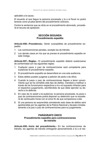 PROYECTO DE CÓDIGO ORGÁNICO INTEGRAL PENAL




aplicable a la causa.
El acuerdo al que llegue la persona procesada y la o el fiscal no podrá
tenerse como prueba dentro del procedimiento ordinario.
Contra la sentencia que se dicte en el procedimiento abreviado, procede-
rá el recurso de apelación.


                             SECCIÓN SEGUNDA
                            Procedimiento expedito

Artículo 656.- Procedencia.- Serán susceptibles de procedimiento ex-
pedito:
1. Las contravenciones penales, excepto las de tránsito.
2. Los demás casos en los que se prevea el procedimiento expedito en
   este Código.

Artículo 657.- Reglas.- El procedimiento expedito deberá sustanciarse
de conformidad con las siguientes reglas:
1. Cualquier jueza o juez de contravenciones será competente para
   sustanciar el procedimiento expedito.
2. El procedimiento expedito se desarrollará en una sola audiencia.
3. Estos delitos pueden juzgarse a petición de parte o de oficio.
4. Cuando la jueza o juez de contravenciones llegare a tener conoci-
   miento que se ha cometido este tipo de delitos, mandará a notificar a
   través de los funcionarios respectivos a la o el supuesto infractor para
   el respectivo juzgamiento, advirtiéndole de que debe ejercitar su de-
   recho a la defensa.
5. En caso de no asistir a la audiencia, la persona procesada, la jueza o
   juez de contravenciones podrá disponer su detención que no excede-
   rá de veinticuatro horas con el único fin de que comparezca a ella.
6. Si una persona es sorprendida cometiendo esta clase de delitos será
   aprehendida por los agentes de la Policía Nacional y llevada inmedia-
   tamente a la juez o juez de contravenciones para su juzgamiento.


                     PARÁGRAFO ÚNICO
          Procedimiento expedito para contravenciones
                          de tránsito

Artículo 658.- Inicio del procedimiento.- En las contravenciones de
tránsito, los agentes de tránsito entregarán personalmente a la o el res-


                PRIMER DEBATE | COMISIÓN DE JUSTICIA Y ESTRUCTURA DEL ESTADO | 13 de junio de 2012 | Pág.   262 de 378
 