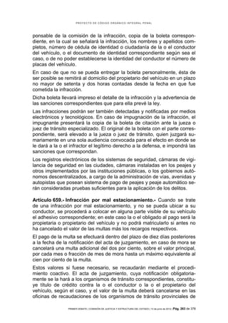 PROYECTO DE CÓDIGO ORGÁNICO INTEGRAL PENAL




ponsable de la comisión de la infracción, copia de la boleta correspon-
diente, en la cual se señalará la infracción, los nombres y apellidos com-
pletos, número de cédula de identidad o ciudadanía de la o el conductor
del vehículo, o el documento de identidad correspondiente según sea el
caso, o de no poder establecerse la identidad del conductor el número de
placas del vehículo.
En caso de que no se pueda entregar la boleta personalmente, ésta de
ser posible se remitirá al domicilio del propietario del vehículo en un plazo
no mayor de setenta y dos horas contadas desde la fecha en que fue
cometida la infracción.
Dicha boleta llevará impreso el detalle de la infracción y la advertencia de
las sanciones correspondientes que para ella prevé la ley.
Las infracciones podrán ser también detectadas y notificadas por medios
electrónicos y tecnológicos. En caso de impugnación de la infracción, el
impugnante presentará la copia de la boleta de citación ante la jueza o
juez de tránsito especializado. El original de la boleta con el parte corres-
pondiente, será elevado a la jueza o juez de tránsito, quien juzgará su-
mariamente en una sola audiencia convocada para el efecto en donde se
le dará a la o el infractor el legítimo derecho a la defensa, e impondrá las
sanciones que correspondan.
Los registros electrónicos de los sistemas de seguridad, cámaras de vigi-
lancia de seguridad en las ciudades, cámaras instaladas en los peajes y
otros implementados por las instituciones públicas, o los gobiernos autó-
nomos descentralizados, a cargo de la administración de vías, avenidas y
autopistas que posean sistema de pago de peajes y peaje automático se-
rán consideradas pruebas suficientes para la aplicación de los delitos.

Artículo 659.- Infracción por mal estacionamiento.- Cuando se trate
de una infracción por mal estacionamiento, y no se pueda ubicar a su
conductor, se procederá a colocar en alguna parte visible de su vehículo
el adhesivo correspondiente; en este caso la o el obligado al pago será la
propietaria o propietario del vehículo y no podrá matricularlo si antes no
ha cancelado el valor de las multas más los recargos respectivos.
El pago de la multa se efectuará dentro del plazo de diez días posteriores
a la fecha de la notificación del acta de juzgamiento, en caso de mora se
cancelará una multa adicional del dos por ciento, sobre el valor principal,
por cada mes o fracción de mes de mora hasta un máximo equivalente al
cien por ciento de la multa.
Estos valores si fuese necesario, se recaudarán mediante el procedi-
miento coactivo. El acta de juzgamiento, cuya notificación obligatoria-
mente se la hará a los organismos de tránsito correspondientes, constitu-
ye título de crédito contra la o el conductor o la o el propietario del
vehículo, según el caso, y el valor de la multa deberá cancelarse en las
oficinas de recaudaciones de los organismos de tránsito provinciales de

                PRIMER DEBATE | COMISIÓN DE JUSTICIA Y ESTRUCTURA DEL ESTADO | 13 de junio de 2012 | Pág.   263 de 378
 