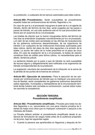 PROYECTO DE CÓDIGO ORGÁNICO INTEGRAL PENAL




su jurisdicción, o cualquiera de los bancos autorizados para tales cobros.

Artículo 660.- Procedimiento.- Serán susceptibles de procedimiento
expedito todas las contravenciones de tránsito, flagrantes o no.
En caso de que la o el procesado impugnare el parte de la o el agente de
tránsito, dentro del término de tres días, serán juzgados por las juezas o
jueces de tránsito, en una sola audiencia oral en la cual pronunciará sen-
tencia aún en ausencia de la o el procesado.
Las boletas de citación que no fueren impugnadas dentro del término de
tres días se entenderán aceptadas voluntariamente por la o el procesado,
y el valor de las multas será canceladas en las oficinas de recaudaciones
de los gobiernos autónomos descentralizados, de los organismos de
tránsito o en cualquiera de las instituciones financieras autorizadas para
tales cobros, dentro del plazo de diez días siguientes a la emisión de la
boleta. La acción del cobro de la multa prescribirá en el plazo de cinco
años. En caso de aceptación de la o el procesado, la boleta de citación
constituye título de crédito para dichos cobros, no necesitándose para el
efecto, sentencia judicial.
La sentencia dictada por la jueza o juez de tránsito no será susceptible
de recurso alguno y obligatoriamente será notificada a los organismos de
tránsito correspondientes de la jurisdicción.
La aceptación voluntaria del cometimiento de la infracción no le exime de
la pérdida de los puntos de la licencia de conducir.

Artículo 661.- Ejecución de sanciones.- Para la ejecución de las san-
ciones por contravenciones de tránsito que no impliquen una pena priva-
tiva de libertad, serán competentes los gobiernos autónomos descentrali-
zados regionales, municipales y metropolitanos de la circunscripción terri-
torial donde hubiere sido cometida la contravención, cuando éstos hubie-
ren asumido la competencia.


                           SECCIÓN TERCERA
                        Procedimiento simplificado

Artículo 662.- Procedimiento simplificado.- Procede para todas los de-
litos flagrantes o no, sancionados con una pena máxima privativa de li-
bertad de hasta cinco años que no impliquen vulneración o perjuicio a los
intereses del Estado.
La Fiscalía deberá solicitar el procedimiento simplificado desde la au-
diencia de formulación de cargos hasta antes de la audiencia preparato-
ria de juicio, bajo las siguientes reglas:
1. Cuando la persona sea aprehendida en flagrancia y después de for-


                PRIMER DEBATE | COMISIÓN DE JUSTICIA Y ESTRUCTURA DEL ESTADO | 13 de junio de 2012 | Pág.   264 de 378
 