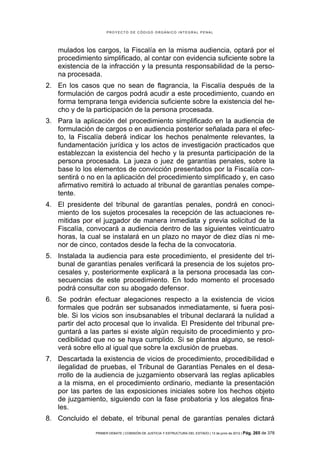 PROYECTO DE CÓDIGO ORGÁNICO INTEGRAL PENAL




    mulados los cargos, la Fiscalía en la misma audiencia, optará por el
    procedimiento simplificado, al contar con evidencia suficiente sobre la
    existencia de la infracción y la presunta responsabilidad de la perso-
    na procesada.
2. En los casos que no sean de flagrancia, la Fiscalía después de la
   formulación de cargos podrá acudir a este procedimiento, cuando en
   forma temprana tenga evidencia suficiente sobre la existencia del he-
   cho y de la participación de la persona procesada.
3. Para la aplicación del procedimiento simplificado en la audiencia de
   formulación de cargos o en audiencia posterior señalada para el efec-
   to, la Fiscalía deberá indicar los hechos penalmente relevantes, la
   fundamentación jurídica y los actos de investigación practicados que
   establezcan la existencia del hecho y la presunta participación de la
   persona procesada. La jueza o juez de garantías penales, sobre la
   base lo los elementos de convicción presentados por la Fiscalía con-
   sentirá o no en la aplicación del procedimiento simplificado y, en caso
   afirmativo remitirá lo actuado al tribunal de garantías penales compe-
   tente.
4. El presidente del tribunal de garantías penales, pondrá en conoci-
   miento de los sujetos procesales la recepción de las actuaciones re-
   mitidas por el juzgador de manera inmediata y previa solicitud de la
   Fiscalía, convocará a audiencia dentro de las siguientes veinticuatro
   horas, la cual se instalará en un plazo no mayor de diez días ni me-
   nor de cinco, contados desde la fecha de la convocatoria.
5. Instalada la audiencia para este procedimiento, el presidente del tri-
   bunal de garantías penales verificará la presencia de los sujetos pro-
   cesales y, posteriormente explicará a la persona procesada las con-
   secuencias de este procedimiento. En todo momento el procesado
   podrá consultar con su abogado defensor.
6. Se podrán efectuar alegaciones respecto a la existencia de vicios
   formales que podrán ser subsanados inmediatamente, si fuera posi-
   ble. Si los vicios son insubsanables el tribunal declarará la nulidad a
   partir del acto procesal que lo invalida. El Presidente del tribunal pre-
   guntará a las partes si existe algún requisito de procedimiento y pro-
   cedibilidad que no se haya cumplido. Si se plantea alguno, se resol-
   verá sobre ello al igual que sobre la exclusión de pruebas.
7. Descartada la existencia de vicios de procedimiento, procedibilidad e
   ilegalidad de pruebas, el Tribunal de Garantías Penales en el desa-
   rrollo de la audiencia de juzgamiento observará las reglas aplicables
   a la misma, en el procedimiento ordinario, mediante la presentación
   por las partes de las exposiciones iniciales sobre los hechos objeto
   de juzgamiento, siguiendo con la fase probatoria y los alegatos fina-
   les.
8. Concluido el debate, el tribunal penal de garantías penales dictará
                PRIMER DEBATE | COMISIÓN DE JUSTICIA Y ESTRUCTURA DEL ESTADO | 13 de junio de 2012 | Pág.   265 de 378
 