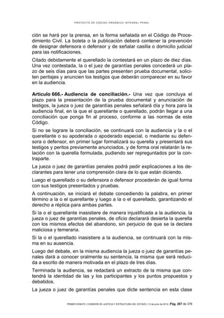 PROYECTO DE CÓDIGO ORGÁNICO INTEGRAL PENAL




ción se hará por la prensa, en la forma señalada en el Código de Proce-
dimiento Civil. La boleta o la publicación deberá contener la prevención
de designar defensora o defensor y de señalar casilla o domicilio judicial
para las notificaciones.
Citado debidamente el querellado la contestará en un plazo de diez días.
Una vez contestada, la o el juez de garantías penales concederá un pla-
zo de seis días para que las partes presenten prueba documental, solici-
ten peritajes y anuncien los testigos que deberán comparecer en su favor
en la audiencia.

Artículo 666.- Audiencia de conciliación.- Una vez que concluya el
plazo para la presentación de la prueba documental y anunciación de
testigos, la jueza o juez de garantías penales señalará día y hora para la
audiencia final, en la que el querellante o querellado, podrán llegar a una
conciliación que ponga fin al proceso, conforme a las normas de este
Código.
Si no se lograre la conciliación, se continuará con la audiencia y la o el
querellante o su apoderada o apoderado especial, o mediante su defen-
sora o defensor, en primer lugar formalizará su querella y presentará sus
testigos y peritos previamente anunciados, y de forma oral relatarán la re-
lación con la querella formulada, pudiendo ser repreguntados por la con-
traparte.
La jueza o juez de garantías penales podrá pedir explicaciones a los de-
clarantes para tener una comprensión clara de lo que están diciendo.
Luego el querellado o su defensora o defensor procederán de igual forma
con sus testigos presentados y pruebas.
A continuación, se iniciará el debate concediendo la palabra, en primer
término a la o el querellante y luego a la o el querellado, garantizando el
derecho a réplica para ambas partes.
Si la o el querellante inasistiere de manera injustificada a la audiencia, la
jueza o juez de garantías penales, de oficio declarará desierta la querella
con los mismos efectos del abandono, sin perjuicio de que se la declare
maliciosa y temeraria.
Si la o el querellado inasistiere a la audiencia, se continuará con la mis-
ma en su ausencia.
Luego del debate, en la misma audiencia la jueza o juez de garantías pe-
nales dará a conocer oralmente su sentencia, la misma que será reduci-
da a escrito de manera motivada en el plazo de tres días.
Terminada la audiencia, se redactará un extracto de la misma que con-
tendrá la identidad de las y los participantes y los puntos propuestos y
debatidos.
La jueza o juez de garantías penales que dicte sentencia en esta clase

                PRIMER DEBATE | COMISIÓN DE JUSTICIA Y ESTRUCTURA DEL ESTADO | 13 de junio de 2012 | Pág.   267 de 378
 