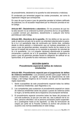 PROYECTO DE CÓDIGO ORGÁNICO INTEGRAL PENAL




de procedimiento, declarará si la querella ha sido temeraria o maliciosa.
El condenado por temeridad pagará las costas procesales, así como la
reparación integral que corresponda.
En caso de que la jueza o juez de garantías penales la hubiere calificado
de maliciosa, la o el acusador responderá por la infracción prevista en es-
te Código.

Artículo 667.- Desistimiento o abandono.- En los procesos de que tra-
ta esta sección no se ordenará la prisión preventiva de la o el querellado;
y pueden concluir por abandono, desistimiento o cualquier otra forma
permitida por este Código.

Artículo 668.- Abandono de la querella.- En los delitos en las que pro-
cede el ejercicio privado de la acción se entenderá abandonada la quere-
lla si la o el querellante deja de continuarla por treinta días, contados
desde la última petición o reclamación que se hubiese presentado a la
jueza o juez de garantías penales, excepción hecha de los casos en los
que por el estado del proceso ya no necesite la expresión de voluntad de
la o el querellante. La o el juzgador declarará abandonada la querella
únicamente a petición de la o el querellado. Declarado el abandono la
jueza o juez de garantías penales tendrá la obligación de calificar en su
oportunidad, si la querella ha sido maliciosa o temeraria.


                       SECCIÓN QUINTA
          Procedimiento especial de delitos de violencia
                          intrafamiliar

Artículo 669.- Procedimiento especial para el juzgamiento de delitos
de violencia intrafamiliar.- Los procesos penales para juzgar delitos de
violencia intrafamiliar, se regirán, además de las disposiciones de este
Código y del Código Orgánico de la Función Judicial, por las siguientes
reglas especiales:
1. Serán susceptibles de este procedimiento especial todas los delitos
   de violencia intrafamiliar, sean flagrantes o no.
2. Los competentes para sustanciar el procedimiento especial en casos
   de violencia intrafamiliar serán las juezas o jueces de violencia contra
   la mujer y la familia dentro de la respectiva circunscripción territorial.
3. El procedimiento especial concentra todas las fases del proceso en
   una sola audiencia, la que por una sola vez, sea a petición de la víc-
   tima, persona ofendida o de la persona procesada podrá suspender-
   se o postergarse hasta el día siguiente. La falta de formulación de
   cargos por parte de la Fiscalía conlleva el archivo del proceso de
   acuerdo a las normas establecidas en este Código.

                PRIMER DEBATE | COMISIÓN DE JUSTICIA Y ESTRUCTURA DEL ESTADO | 13 de junio de 2012 | Pág.   268 de 378
 