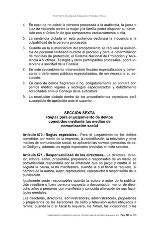 PROYECTO DE CÓDIGO ORGÁNICO INTEGRAL PENAL




4. En caso de no asistir la persona procesada a la audiencia, la jueza o
   juez de violencia contra la mujer y la familia podrá disponer su deten-
   ción con el único fin de que comparezca exclusivamente a ella.
5. La sentencia dictada en esta audiencia declarará la inocencia o la
   culpabilidad de la persona procesada.
6. Cuando en la sustanciación del procedimiento se requiera la asisten-
   cia de personal calificado durante el proceso y para la determinación
   de medidas de protección, el Sistema Nacional de Protección y Asis-
   tencia a Víctimas, Testigos y otros participantes procesales, podrá in-
   tervenir a solicitud de la Fiscalía.
7. En este procedimiento intervendrán fiscales especializados y defen-
   soras o defensores públicos especializados, de ser necesaria su ac-
   tuación.
8. En caso de delitos flagrantes o no, obligatoriamente se contará con
   peritos médico legales y sicólogos especializados y debidamente
   acreditados ante el Consejo de la Judicatura.
9. La resolución dictada dentro de los procedimientos especiales será
   susceptible de apelación ante el superior.


                        SECCIÓN SEXTA
               Reglas para el juzgamiento de delitos
                cometidos mediante los medios de
                       comunicación social

Artículo 670.- Reglas especiales.- Para el juzgamiento de los delitos
cometidos por medio de la imprenta, la radiodifusión, la televisión y otros
medios de comunicación social, se aplicarán las normas generales de es-
te Código y, además las reglas especiales previstas en esta sección.

Artículo 671.- Responsabilidad de los directores.- La directora, direc-
tor, editora, editor, propietaria, propietario o responsable de un medio de
comunicación responderá por la infracción que se juzga y contra él se
seguirá la causa, si no manifestare, cuando la o el fiscal lo requiera, el
nombre de la autora, autor, reproductora, reproductor o responsable de la
publicación.
Igualmente serán responsables cuando la autora o autor de la publica-
ción resultaré o fuere persona supuesta o desconocida, menor de dieci-
ocho años o personas con manifiesta y conocida alteración de sus facul-
tades mentales.
Las directoras, directores, administradoras, administradores, propietarias
o propietarios de las estaciones de radio y televisión están obligados a
remitir, cuando la o el fiscal lo requiera, los filmes, las videocintas o las

                PRIMER DEBATE | COMISIÓN DE JUSTICIA Y ESTRUCTURA DEL ESTADO | 13 de junio de 2012 | Pág.   269 de 378
 