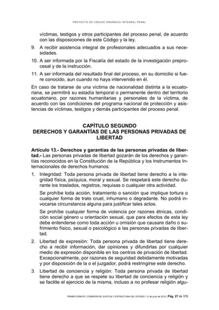 PROYECTO DE CÓDIGO ORGÁNICO INTEGRAL PENAL




    víctimas, testigos y otros participantes del proceso penal, de acuerdo
    con las disposiciones de este Código y la ley.
9. A recibir asistencia integral de profesionales adecuados a sus nece-
   sidades.
10. A ser informada por la Fiscalía del estado de la investigación prepro-
    cesal y de la instrucción.
11. A ser informada del resultado final del proceso, en su domicilio si fue-
    re conocido, aun cuando no haya intervenido en él.
En caso de tratarse de una víctima de nacionalidad distinta a la ecuato-
riana, se permitirá su estadía temporal o permanente dentro del territorio
ecuatoriano, por razones humanitarias y personales de la víctima, de
acuerdo con las condiciones del programa nacional de protección y asis-
tencias de víctimas, testigos y demás participantes del proceso penal.


               CAPÍTULO SEGUNDO
DERECHOS Y GARANTÍAS DE LAS PERSONAS PRIVADAS DE
                    LIBERTAD

Artículo 13.- Derechos y garantías de las personas privadas de liber-
tad.- Las personas privadas de libertad gozarán de los derechos y garan-
tías reconocidos en la Constitución de la República y los Instrumentos In-
ternacionales de derechos humanos:
1. Integridad: Toda persona privada de libertad tiene derecho a la inte-
   gridad física, psíquica, moral y sexual. Se respetará este derecho du-
   rante los traslados, registros, requisas o cualquier otra actividad.
    Se prohíbe toda acción, tratamiento o sanción que implique tortura o
    cualquier forma de trato cruel, inhumano o degradante. No podrá in-
    vocarse circunstancia alguna para justificar tales actos.
    Se prohíbe cualquier forma de violencia por razones étnicas, condi-
    ción social género u orientación sexual, que para efectos de esta ley
    debe entenderse como toda acción u omisión que causare daño o su-
    frimiento físico, sexual o psicológico a las personas privadas de liber-
    tad.
2. Libertad de expresión: Toda persona privada de libertad tiene dere-
   cho a recibir información, dar opiniones y difundirlas por cualquier
   medio de expresión disponible en los centros de privación de libertad.
   Excepcionalmente, por razones de seguridad debidamente motivadas
   y por disposición de la o el juzgador, podrá restringirse este derecho.
3. Libertad de conciencia y religión: Toda persona privada de libertad
   tiene derecho a que se respete su libertad de conciencia y religión y
   se facilite el ejercicio de la misma, incluso a no profesar religión algu-

                 PRIMER DEBATE | COMISIÓN DE JUSTICIA Y ESTRUCTURA DEL ESTADO | 13 de junio de 2012 | Pág.   27 de 378
 