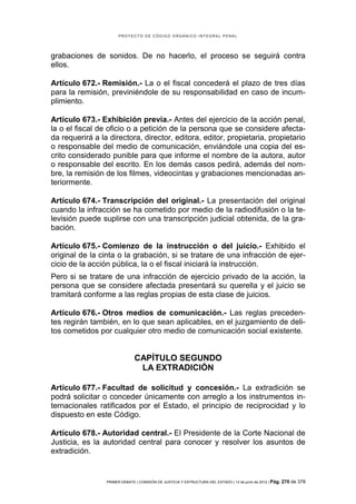 PROYECTO DE CÓDIGO ORGÁNICO INTEGRAL PENAL




grabaciones de sonidos. De no hacerlo, el proceso se seguirá contra
ellos.

Artículo 672.- Remisión.- La o el fiscal concederá el plazo de tres días
para la remisión, previniéndole de su responsabilidad en caso de incum-
plimiento.

Artículo 673.- Exhibición previa.- Antes del ejercicio de la acción penal,
la o el fiscal de oficio o a petición de la persona que se considere afecta-
da requerirá a la directora, director, editora, editor, propietaria, propietario
o responsable del medio de comunicación, enviándole una copia del es-
crito considerado punible para que informe el nombre de la autora, autor
o responsable del escrito. En los demás casos pedirá, además del nom-
bre, la remisión de los filmes, videocintas y grabaciones mencionadas an-
teriormente.

Artículo 674.- Transcripción del original.- La presentación del original
cuando la infracción se ha cometido por medio de la radiodifusión o la te-
levisión puede suplirse con una transcripción judicial obtenida, de la gra-
bación.

Artículo 675.- Comienzo de la instrucción o del juicio.- Exhibido el
original de la cinta o la grabación, si se tratare de una infracción de ejer-
cicio de la acción pública, la o el fiscal iniciará la instrucción.
Pero si se tratare de una infracción de ejercicio privado de la acción, la
persona que se considere afectada presentará su querella y el juicio se
tramitará conforme a las reglas propias de esta clase de juicios.

Artículo 676.- Otros medios de comunicación.- Las reglas preceden-
tes regirán también, en lo que sean aplicables, en el juzgamiento de deli-
tos cometidos por cualquier otro medio de comunicación social existente.


                               CAPÍTULO SEGUNDO
                                LA EXTRADICIÓN

Artículo 677.- Facultad de solicitud y concesión.- La extradición se
podrá solicitar o conceder únicamente con arreglo a los instrumentos in-
ternacionales ratificados por el Estado, el principio de reciprocidad y lo
dispuesto en este Código.

Artículo 678.- Autoridad central.- El Presidente de la Corte Nacional de
Justicia, es la autoridad central para conocer y resolver los asuntos de
extradición.


                 PRIMER DEBATE | COMISIÓN DE JUSTICIA Y ESTRUCTURA DEL ESTADO | 13 de junio de 2012 | Pág.   270 de 378
 