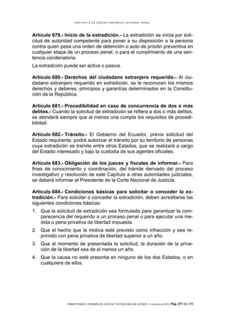 PROYECTO DE CÓDIGO ORGÁNICO INTEGRAL PENAL




Artículo 679.- Inicio de la extradición.- La extradición se inicia por soli-
citud de autoridad competente para poner a su disposición a la persona
contra quien pesa una orden de detención o auto de prisión preventiva en
cualquier etapa de un proceso penal, o para el cumplimiento de una sen-
tencia condenatoria.
La extradición puede ser activa o pasiva.

Artículo 680.- Derechos del ciudadano extranjero requerido.- Al ciu-
dadano extranjero requerido en extradición, se le reconocen los mismos
derechos y deberes, principios y garantías determinados en la Constitu-
ción de la República.

Artículo 681.- Procedibilidad en caso de concurrencia de dos o más
delitos.- Cuando la solicitud de extradición se refiera a dos o más delitos,
se atenderá siempre que al menos una cumpla los requisitos de procedi-
bilidad.

Artículo 682.- Tránsito.- El Gobierno del Ecuador, previa solicitud del
Estado requirente, podrá autorizar el tránsito por su territorio de personas
cuya extradición se tramite entre otros Estados, que se realizará a cargo
del Estado interesado y bajo la custodia de sus agentes oficiales.

Artículo 683.- Obligación de los jueces y fiscales de informar.- Para
fines de conocimiento y coordinación, del trámite derivado del proceso
investigativo y resolución de este Capítulo a otras autoridades judiciales,
se deberá informar al Presidente de la Corte Nacional de Justicia.

Artículo 684.- Condiciones básicas para solicitar o conceder la ex-
tradición.- Para solicitar o conceder la extradición, deben acreditarse las
siguientes condiciones básicas:
1. Que la solicitud de extradición sea formulada para garantizar la com-
   parecencia del requerido a un proceso penal o para ejecutar una me-
   dida o pena privativa de libertad impuesta.
2. Que el hecho que la motiva esté previsto como infracción y sea re-
   primido con pena privativa de libertad superior a un año.
3. Que al momento de presentada la solicitud, la duración de la priva-
   ción de la libertad sea de al menos un año.
4. Que la causa no esté prescrita en ninguno de los dos Estados, o en
   cualquiera de ellos.




                PRIMER DEBATE | COMISIÓN DE JUSTICIA Y ESTRUCTURA DEL ESTADO | 13 de junio de 2012 | Pág.   271 de 378
 