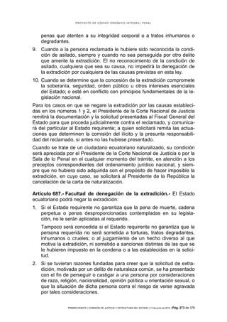 PROYECTO DE CÓDIGO ORGÁNICO INTEGRAL PENAL




    penas que atenten a su integridad corporal o a tratos inhumanos o
    degradantes.
9. Cuando a la persona reclamada le hubiere sido reconocida la condi-
   ción de asilado, siempre y cuando no sea perseguida por otro delito
   que amerite la extradición. El no reconocimiento de la condición de
   asilado, cualquiera que sea su causa, no impedirá la denegación de
   la extradición por cualquiera de las causas previstas en esta ley.
10. Cuando se determine que la concesión de la extradición compromete
    la soberanía, seguridad, orden público u otros intereses esenciales
    del Estado; o esté en conflicto con principios fundamentales de la le-
    gislación nacional.
Para los casos en que se negare la extradición por las causas estableci-
das en los números 1 y 2, el Presidente de la Corte Nacional de Justicia
remitirá la documentación y la solicitud presentadas al Fiscal General del
Estado para que proceda judicialmente contra el reclamado, y comunica-
rá del particular al Estado requirente; a quien solicitará remita las actua-
ciones que determinen la comisión del ilícito y la presunta responsabili-
dad del reclamado, si antes no las hubiese presentado.
Cuando se trate de un ciudadano ecuatoriano naturalizado, su condición
será apreciada por el Presidente de la Corte Nacional de Justicia o por la
Sala de lo Penal en el cualquier momento del trámite, en atención a los
preceptos correspondientes del ordenamiento jurídico nacional, y siem-
pre que no hubiera sido adquirida con el propósito de hacer imposible la
extradición, en cuyo caso, se solicitará al Presidente de la República la
cancelación de la carta de naturalización.

Artículo 687.- Facultad de denegación de la extradición.- El Estado
ecuatoriano podrá negar la extradición:
1. Si el Estado requirente no garantiza que la pena de muerte, cadena
   perpetua o penas desproporcionadas contempladas en su legisla-
   ción, no le serán aplicadas al requerido.
    Tampoco será concedida si el Estado requirente no garantiza que la
    persona requerida no será sometida a torturas, tratos degradantes,
    inhumanos o crueles; o al juzgamiento de un hecho diverso al que
    motiva la extradición, ni sometido a sanciones distintas de las que se
    le hubieren impuesto en la condena o a las establecidas en la solici-
    tud.
2. Si se tuvieran razones fundadas para creer que la solicitud de extra-
   dición, motivada por un delito de naturaleza común, se ha presentado
   con el fin de perseguir o castigar a una persona por consideraciones
   de raza, religión, nacionalidad, opinión política u orientación sexual, o
   que la situación de dicha persona corra el riesgo de verse agravada
   por tales consideraciones.


                PRIMER DEBATE | COMISIÓN DE JUSTICIA Y ESTRUCTURA DEL ESTADO | 13 de junio de 2012 | Pág.   273 de 378
 
