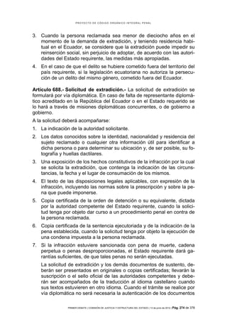 PROYECTO DE CÓDIGO ORGÁNICO INTEGRAL PENAL




3. Cuando la persona reclamada sea menor de dieciocho años en el
   momento de la demanda de extradición, y teniendo residencia habi-
   tual en el Ecuador, se considere que la extradición puede impedir su
   reinserción social, sin perjuicio de adoptar, de acuerdo con las autori-
   dades del Estado requirente, las medidas más apropiadas.
4. En el caso de que el delito se hubiere cometido fuera del territorio del
   país requirente, si la legislación ecuatoriana no autoriza la persecu-
   ción de un delito del mismo género, cometido fuera del Ecuador.

Artículo 688.- Solicitud de extradición.- La solicitud de extradición se
formulará por vía diplomática. En caso de falta de representante diplomá-
tico acreditado en la República del Ecuador o en el Estado requerido se
lo hará a través de misiones diplomáticas concurrentes, o de gobierno a
gobierno.
A la solicitud deberá acompañarse:
1. La indicación de la autoridad solicitante.
2. Los datos conocidos sobre la identidad, nacionalidad y residencia del
   sujeto reclamado o cualquier otra información útil para identificar a
   dicha persona o para determinar su ubicación y, de ser posible, su fo-
   tografía y huellas dactilares.
3. Una exposición de los hechos constitutivos de la infracción por la cual
   se solicita la extradición, que contenga la indicación de las circuns-
   tancias, la fecha y el lugar de consumación de los mismos.
4. El texto de las disposiciones legales aplicables, con expresión de la
   infracción, incluyendo las normas sobre la prescripción y sobre la pe-
   na que puede imponerse.
5. Copia certificada de la orden de detención o su equivalente, dictada
   por la autoridad competente del Estado requirente, cuando la solici-
   tud tenga por objeto dar curso a un procedimiento penal en contra de
   la persona reclamada.
6. Copia certificada de la sentencia ejecutoriada y de la indicación de la
   pena establecida, cuando la solicitud tenga por objeto la ejecución de
   una condena impuesta a la persona reclamada.
7. Si la infracción estuviere sancionada con pena de muerte, cadena
   perpetua o penas desproporcionadas, el Estado requirente dará ga-
   rantías suficientes, de que tales penas no serán ejecutadas.
    La solicitud de extradición y los demás documentos de sustento, de-
    berán ser presentados en originales o copias certificadas; llevarán la
    suscripción o el sello oficial de las autoridades competentes y debe-
    rán ser acompañados de la traducción al idioma castellano cuando
    sus textos estuvieren en otro idioma. Cuando el trámite se realice por
    vía diplomática no será necesaria la autenticación de los documentos

                PRIMER DEBATE | COMISIÓN DE JUSTICIA Y ESTRUCTURA DEL ESTADO | 13 de junio de 2012 | Pág.   274 de 378
 