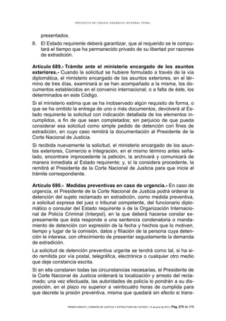 PROYECTO DE CÓDIGO ORGÁNICO INTEGRAL PENAL




    presentados.
8. El Estado requirente deberá garantizar, que al requerido se le compu-
   tará el tiempo que ha permanecido privado de su libertad por razones
   de extradición.

Artículo 689.- Trámite ante el ministerio encargado de los asuntos
exteriores.- Cuando la solicitud se hubiere formulado a través de la vía
diplomática, el ministerio encargado de los asuntos exteriores, en el tér-
mino de tres días, examinará si se han acompañado a la misma, los do-
cumentos establecidos en el convenio internacional, o a falta de éste, los
determinados en este Código.
Si el ministerio estima que se ha inobservado algún requisito de forma, o
que se ha omitido la entrega de uno o más documentos, devolverá al Es-
tado requirente la solicitud con indicación detallada de los elementos in-
cumplidos, a fin de que sean completados; sin perjuicio de que pueda
considerar esa solicitud como simple pedido de detención con fines de
extradición, en cuyo caso remitirá la documentación al Presidente de la
Corte Nacional de Justicia.
Si recibida nuevamente la solicitud, el ministerio encargado de los asun-
tos exteriores, Comercio e Integración, en el mismo término antes seña-
lado, encontrare improcedente la petición, la archivará y comunicará de
manera inmediata al Estado requirente; y, sí la considera procedente, la
remitirá al Presidente de la Corte Nacional de Justicia para que inicie el
trámite correspondiente.

Artículo 690.- Medidas preventivas en caso de urgencia.- En caso de
urgencia, el Presidente de la Corte Nacional de Justicia podrá ordenar la
detención del sujeto reclamado en extradición, como medida preventiva,
a solicitud expresa del juez o tribunal competente, del funcionario diplo-
mático o consular del Estado requirente o de la Organización Internacio-
nal de Policía Criminal (Interpol), en la que deberá hacerse constar ex-
presamente que ésta responde a una sentencia condenatoria o manda-
miento de detención con expresión de la fecha y hechos que lo motiven,
tiempo y lugar de la comisión, datos y filiación de la persona cuya deten-
ción le interesa, con ofrecimiento de presentar seguidamente la demanda
de extradición.
La solicitud de detención preventiva urgente se tendrá como tal, si ha si-
do remitida por vía postal, telegráfica, electrónica o cualquier otro medio
que deje constancia escrita.
Si en ella constaren todas las circunstancias necesarias, el Presidente de
la Corte Nacional de Justicia ordenará la localización y arresto del recla-
mado; una vez efectuada, las autoridades de policía lo pondrán a su dis-
posición, en el plazo no superior a veinticuatro horas de cumplida para
que decrete la prisión preventiva, misma que quedará sin efecto si trans-

                PRIMER DEBATE | COMISIÓN DE JUSTICIA Y ESTRUCTURA DEL ESTADO | 13 de junio de 2012 | Pág.   275 de 378
 
