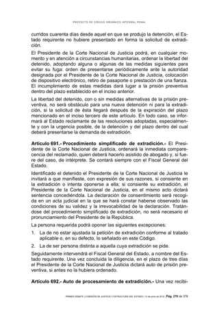 PROYECTO DE CÓDIGO ORGÁNICO INTEGRAL PENAL




curridos cuarenta días desde aquel en que se produjo la detención, el Es-
tado requirente no hubiere presentado en forma la solicitud de extradi-
ción.
El Presidente de la Corte Nacional de Justicia podrá, en cualquier mo-
mento y en atención a circunstancias humanitarias, ordenar la libertad del
detenido, adoptando alguna o algunas de las medidas siguientes para
evitar su fuga: orden de presentarse periódicamente ante la autoridad
designada por el Presidente de la Corte Nacional de Justicia, colocación
de dispositivo electrónico, retiro de pasaporte o prestación de una fianza.
El incumplimiento de estas medidas dará lugar a la prisión preventiva
dentro del plazo establecido en el inciso anterior.
La libertad del detenido, con o sin medidas alternativas de la prisión pre-
ventiva, no será obstáculo para una nueva detención ni para la extradi-
ción, si la solicitud de ésta llegará después de la expiración del plazo
mencionado en el inciso tercero de este artículo. En todo caso, se infor-
mará al Estado reclamante de las resoluciones adoptadas, especialmen-
te y con la urgencia posible, de la detención y del plazo dentro del cual
deberá presentarse la demanda de extradición.

Artículo 691.- Procedimiento simplificado de extradición.- El Presi-
dente de la Corte Nacional de Justicia, ordenará la inmediata compare-
cencia del reclamado, quien deberá hacerlo asistido de abogado y, si fue-
re del caso, de intérprete. Se contará siempre con el Fiscal General del
Estado.
Identificado el detenido el Presidente de la Corte Nacional de Justicia le
invitará a que manifieste, con expresión de sus razones, si consiente en
la extradición o intenta oponerse a ella; si consiente su extradición, el
Presidente de la Corte Nacional de Justicia, en el mismo acto dictará
sentencia concediéndola. La declaración de consentimiento será recogi-
da en un acta judicial en la que se hará constar haberse observado las
condiciones de su validez y la irrevocabilidad de la declaración. Tratán-
dose del procedimiento simplificado de extradición, no será necesario el
pronunciamiento del Presidente de la República.
La persona requerida podrá oponer las siguientes excepciones:
1. La de no estar ajustada la petición de extradición conforme al tratado
   aplicable o, en su defecto, lo señalado en este Código.
2. La de ser persona distinta a aquella cuya extradición se pide.
Seguidamente intervendrá el Fiscal General del Estado, a nombre del Es-
tado requirente. Una vez concluida la diligencia, en el plazo de tres días
el Presidente de la Corte Nacional de Justicia dictará auto de prisión pre-
ventiva, si antes no la hubiera ordenado.

Artículo 692.- Auto de procesamiento de extradición.- Una vez recibi-

                PRIMER DEBATE | COMISIÓN DE JUSTICIA Y ESTRUCTURA DEL ESTADO | 13 de junio de 2012 | Pág.   276 de 378
 
