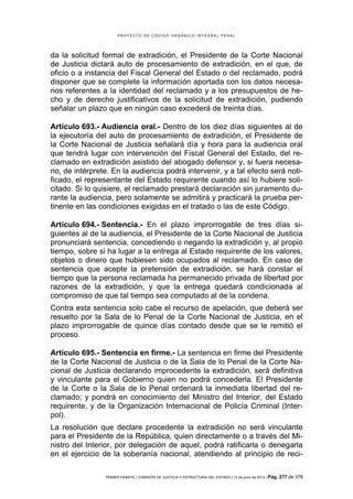 PROYECTO DE CÓDIGO ORGÁNICO INTEGRAL PENAL




da la solicitud formal de extradición, el Presidente de la Corte Nacional
de Justicia dictará auto de procesamiento de extradición, en el que, de
oficio o a instancia del Fiscal General del Estado o del reclamado, podrá
disponer que se complete la información aportada con los datos necesa-
rios referentes a la identidad del reclamado y a los presupuestos de he-
cho y de derecho justificativos de la solicitud de extradición, pudiendo
señalar un plazo que en ningún caso excederá de treinta días.

Artículo 693.- Audiencia oral.- Dentro de los diez días siguientes al de
la ejecutoría del auto de procesamiento de extradición, el Presidente de
la Corte Nacional de Justicia señalará día y hora para la audiencia oral
que tendrá lugar con intervención del Fiscal General del Estado, del re-
clamado en extradición asistido del abogado defensor y, si fuera necesa-
rio, de intérprete. En la audiencia podrá intervenir, y a tal efecto será noti-
ficado, el representante del Estado requirente cuando así lo hubiere soli-
citado. Si lo quisiere, el reclamado prestará declaración sin juramento du-
rante la audiencia, pero solamente se admitirá y practicará la prueba per-
tinente en las condiciones exigidas en el tratado o las de este Código.

Artículo 694.- Sentencia.- En el plazo improrrogable de tres días si-
guientes al de la audiencia, el Presidente de la Corte Nacional de Justicia
pronunciará sentencia, concediendo o negando la extradición y, al propio
tiempo, sobre si ha lugar a la entrega al Estado requirente de los valores,
objetos o dinero que hubiesen sido ocupados al reclamado. En caso de
sentencia que acepte la pretensión de extradición, se hará constar el
tiempo que la persona reclamada ha permanecido privada de libertad por
razones de la extradición, y que la entrega quedará condicionada al
compromiso de que tal tiempo sea computado al de la condena.
Contra esta sentencia solo cabe el recurso de apelación, que deberá ser
resuelto por la Sala de lo Penal de la Corte Nacional de Justicia, en el
plazo improrrogable de quince días contado desde que se le remitió el
proceso.

Artículo 695.- Sentencia en firme.- La sentencia en firme del Presidente
de la Corte Nacional de Justicia o de la Sala de lo Penal de la Corte Na-
cional de Justicia declarando improcedente la extradición, será definitiva
y vinculante para el Gobierno quien no podrá concederla. El Presidente
de la Corte o la Sala de lo Penal ordenará la inmediata libertad del re-
clamado; y pondrá en conocimiento del Ministro del Interior, del Estado
requirente, y de la Organización Internacional de Policía Criminal (Inter-
pol).
La resolución que declare procedente la extradición no será vinculante
para el Presidente de la República, quien directamente o a través del Mi-
nistro del Interior, por delegación de aquel, podrá ratificarla o denegarla
en el ejercicio de la soberanía nacional, atendiendo al principio de reci-

                 PRIMER DEBATE | COMISIÓN DE JUSTICIA Y ESTRUCTURA DEL ESTADO | 13 de junio de 2012 | Pág.   277 de 378
 
