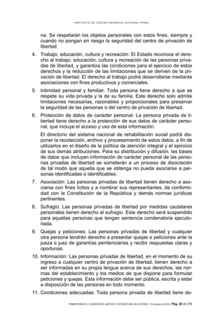 PROYECTO DE CÓDIGO ORGÁNICO INTEGRAL PENAL




   na. Se respetarán los objetos personales con estos fines, siempre y
   cuando no pongan en riesgo la seguridad del centro de privación de
   libertad.
4. Trabajo, educación, cultura y recreación: El Estado reconoce el dere-
   cho al trabajo, educación, cultura y recreación de las personas priva-
   das de libertad, y garantiza las condiciones para el ejercicio de estos
   derechos y la reducción de las limitaciones que se deriven de la pri-
   vación de libertad. El derecho al trabajo podrá desarrollarse mediante
   asociaciones con fines productivos y comerciales.
5. Intimidad personal y familiar: Toda persona tiene derecho a que se
   respete su vida privada y la de su familia. Este derecho solo admite
   limitaciones necesarias, razonables y proporcionales para preservar
   la seguridad de las personas o del centro de privación de libertad.
6. Protección de datos de carácter personal: La persona privada de li-
   bertad tiene derecho a la protección de sus datos de carácter perso-
   nal, que incluye el acceso y uso de esta información.
   El directorio del sistema nacional de rehabilitación social podrá dis-
   poner la recolección, archivo y procesamiento de estos datos, a fin de
   utilizarlos en el diseño de la política de atención integral y el ejercicio
   de sus demás atribuciones. Para su distribución y difusión, las bases
   de datos que incluyan información de carácter personal de las perso-
   nas privadas de libertad se someterán a un proceso de disociación
   de tal modo que aquella que se obtenga no pueda asociarse a per-
   sonas identificadas o identificables.
7. Asociación: Las personas privadas de libertad tienen derecho a aso-
   ciarse con fines lícitos y a nombrar sus representantes, de conformi-
   dad con la Constitución de la República y demás normas jurídicas
   pertinentes.
8. Sufragio: Las personas privadas de libertad por medidas cautelares
   personales tienen derecho al sufragio. Este derecho será suspendido
   para aquellas personas que tengan sentencia condenatoria ejecuto-
   riada.
9. Quejas y peticiones: Las personas privadas de libertad y cualquier
   otra persona tendrán derecho a presentar quejas o peticiones ante la
   jueza o juez de garantías penitenciarias y recibir respuestas claras y
   oportunas.
10. Información: Las personas privadas de libertad, en el momento de su
    ingreso a cualquier centro de privación de libertad, tienen derecho a
    ser informadas en su propia lengua acerca de sus derechos, las nor-
    mas del establecimiento y los medios de que dispone para formular
    peticiones y quejas. Esta información debe ser pública, escrita y estar
    a disposición de las personas en todo momento.
11. Condiciones adecuadas: Toda persona privada de libertad tiene de-

                 PRIMER DEBATE | COMISIÓN DE JUSTICIA Y ESTRUCTURA DEL ESTADO | 13 de junio de 2012 | Pág.   28 de 378
 