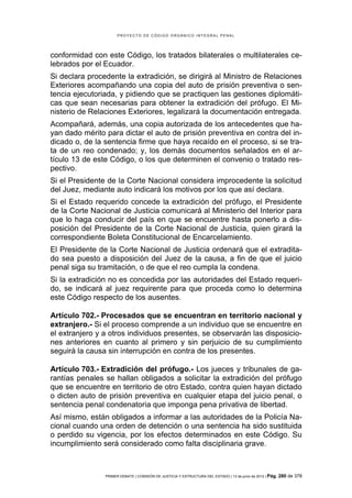 PROYECTO DE CÓDIGO ORGÁNICO INTEGRAL PENAL




conformidad con este Código, los tratados bilaterales o multilaterales ce-
lebrados por el Ecuador.
Si declara procedente la extradición, se dirigirá al Ministro de Relaciones
Exteriores acompañando una copia del auto de prisión preventiva o sen-
tencia ejecutoriada, y pidiendo que se practiquen las gestiones diplomáti-
cas que sean necesarias para obtener la extradición del prófugo. El Mi-
nisterio de Relaciones Exteriores, legalizará la documentación entregada.
Acompañará, además, una copia autorizada de los antecedentes que ha-
yan dado mérito para dictar el auto de prisión preventiva en contra del in-
dicado o, de la sentencia firme que haya recaído en el proceso, si se tra-
ta de un reo condenado; y, los demás documentos señalados en el ar-
tículo 13 de este Código, o los que determinen el convenio o tratado res-
pectivo.
Si el Presidente de la Corte Nacional considera improcedente la solicitud
del Juez, mediante auto indicará los motivos por los que así declara.
Si el Estado requerido concede la extradición del prófugo, el Presidente
de la Corte Nacional de Justicia comunicará al Ministerio del Interior para
que lo haga conducir del país en que se encuentre hasta ponerlo a dis-
posición del Presidente de la Corte Nacional de Justicia, quien girará la
correspondiente Boleta Constitucional de Encarcelamiento.
El Presidente de la Corte Nacional de Justicia ordenará que el extradita-
do sea puesto a disposición del Juez de la causa, a fin de que el juicio
penal siga su tramitación, o de que el reo cumpla la condena.
Si la extradición no es concedida por las autoridades del Estado requeri-
do, se indicará al juez requirente para que proceda como lo determina
este Código respecto de los ausentes.

Artículo 702.- Procesados que se encuentran en territorio nacional y
extranjero.- Si el proceso comprende a un individuo que se encuentre en
el extranjero y a otros individuos presentes, se observarán las disposicio-
nes anteriores en cuanto al primero y sin perjuicio de su cumplimiento
seguirá la causa sin interrupción en contra de los presentes.

Artículo 703.- Extradición del prófugo.- Los jueces y tribunales de ga-
rantías penales se hallan obligados a solicitar la extradición del prófugo
que se encuentre en territorio de otro Estado, contra quien hayan dictado
o dicten auto de prisión preventiva en cualquier etapa del juicio penal, o
sentencia penal condenatoria que imponga pena privativa de libertad.
Así mismo, están obligados a informar a las autoridades de la Policía Na-
cional cuando una orden de detención o una sentencia ha sido sustituida
o perdido su vigencia, por los efectos determinados en este Código. Su
incumplimiento será considerado como falta disciplinaria grave.



                PRIMER DEBATE | COMISIÓN DE JUSTICIA Y ESTRUCTURA DEL ESTADO | 13 de junio de 2012 | Pág.   280 de 378
 