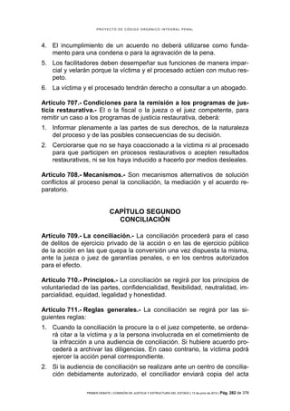 PROYECTO DE CÓDIGO ORGÁNICO INTEGRAL PENAL




4. El incumplimiento de un acuerdo no deberá utilizarse como funda-
   mento para una condena o para la agravación de la pena.
5. Los facilitadores deben desempeñar sus funciones de manera impar-
   cial y velarán porque la víctima y el procesado actúen con mutuo res-
   peto.
6. La víctima y el procesado tendrán derecho a consultar a un abogado.

Artículo 707.- Condiciones para la remisión a los programas de jus-
ticia restaurativa.- El o la fiscal o la jueza o el juez competente, para
remitir un caso a los programas de justicia restaurativa, deberá:
1. Informar plenamente a las partes de sus derechos, de la naturaleza
   del proceso y de las posibles consecuencias de su decisión.
2. Cerciorarse que no se haya coaccionado a la víctima ni al procesado
   para que participen en procesos restaurativos o acepten resultados
   restaurativos, ni se los haya inducido a hacerlo por medios desleales.

Artículo 708.- Mecanismos.- Son mecanismos alternativos de solución
conflictos al proceso penal la conciliación, la mediación y el acuerdo re-
paratorio.


                              CAPÍTULO SEGUNDO
                                CONCILIACIÓN

Artículo 709.- La conciliación.- La conciliación procederá para el caso
de delitos de ejercicio privado de la acción o en las de ejercicio público
de la acción en las que quepa la conversión una vez dispuesta la misma,
ante la jueza o juez de garantías penales, o en los centros autorizados
para el efecto.

Artículo 710.- Principios.- La conciliación se regirá por los principios de
voluntariedad de las partes, confidencialidad, flexibilidad, neutralidad, im-
parcialidad, equidad, legalidad y honestidad.

Artículo 711.- Reglas generales.- La conciliación se regirá por las si-
guientes reglas:
1. Cuando la conciliación la procure la o el juez competente, se ordena-
   rá citar a la víctima y a la persona involucrada en el cometimiento de
   la infracción a una audiencia de conciliación. Si hubiere acuerdo pro-
   cederá a archivar las diligencias. En caso contrario, la víctima podrá
   ejercer la acción penal correspondiente.
2. Si la audiencia de conciliación se realizare ante un centro de concilia-
   ción debidamente autorizado, el conciliador enviará copia del acta

                PRIMER DEBATE | COMISIÓN DE JUSTICIA Y ESTRUCTURA DEL ESTADO | 13 de junio de 2012 | Pág.   282 de 378
 