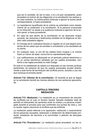 PROYECTO DE CÓDIGO ORGÁNICO INTEGRAL PENAL




    que así lo constate, de ser el caso, a la o el juez competente, quien
    procederá al archivo de las diligencias si la conciliación fue exitosa o,
    en caso contrario, la víctima podrá continuar o ejercer la acción penal
    correspondiente, si fuere procedente.
3. La inasistencia injustificada de la víctima se entenderá como desisti-
   miento de su pretensión a la conciliación. Si la persona involucrada
   en la infracción no asiste a la audiencia motivará el ejercicio de la ac-
   ción penal, si fuere procedente.
4. En caso de que dentro de la conciliación no se alcanzare ningún
   acuerdo, las versiones o testimonios rendidos en la diligencia no ten-
   drán valor probatorio alguno.
5. El Consejo de la Judicatura llevará un registro en el cual dejará cons-
   tancia de los casos que se sometan a conciliación y los resultados de
   la misma.
6. En cualquier caso, si uno de los citados fuere incapaz o la víctima
   fuere un menor de edad, concurrirá su representante legal.
7. Las notificaciones se efectuarán en el domicilio judicial electrónico o
   en un correo electrónico señalado por los sujetos procesales, con-
   forme a las reglas previstas en este Código.
En todo lo no establecido se estará a lo dispuesto en las normas jurídicas
pertinentes, sin perjuicio de que los sujetos procesales acudan directa-
mente a esta forma de terminación del conflicto previo, durante o una vez
que concluya el proceso penal.

Artículo 712.- Efectos de la conciliación.- El acuerdo al que se llegue
en la conciliación tendrá los mismos efectos de una sentencia ejecutoria-
da.


                              CAPÍTULO TERCERO
                                  MEDIACIÓN

Artículo 713.- Mediación.- La mediación es un mecanismo de solución
de conflictos por el cual un tercero neutral, llamado mediador trata de
permitir el intercambio de opiniones entre la víctima y la persona investi-
gada durante el proceso para que confronten sus puntos de vista y, con
su ayuda, logren solucionar el conflicto que les enfrenta.
La mediación podrá referirse a la reparación, restitución o resarcimiento
de los perjuicios causados; realización o abstención de determinada con-
ducta; prestación de servicios a la comunidad; o petición de disculpas
públicas.

Artículo 714.- Procedencia.- La mediación penal procederá, en los si-

                PRIMER DEBATE | COMISIÓN DE JUSTICIA Y ESTRUCTURA DEL ESTADO | 13 de junio de 2012 | Pág.   283 de 378
 