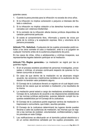 PROYECTO DE CÓDIGO ORGÁNICO INTEGRAL PENAL




guientes casos:
1. Cuando la pena prevista para la infracción no exceda de cinco años.
2. Si la infracción no implica vulneración o perjuicio a intereses del Es-
   tado o colectivos.
3. Si la infracción no implica violación a los derechos humanos o rela-
   cionados con violencia intrafamiliar.
4. Si la comisión de la infracción afecta bienes jurídicos disponibles de
   carácter patrimonial particular.
5. Si existe el consentimiento libre, informado y exento de vicios por
   parte de la víctima y la aceptación expresa, libre y voluntaria de la
   persona procesada.

Artículo 715.- Solicitud.- Cualquiera de los sujetos procesales podrá so-
licitar a los otros someter el caso a mediación, ante la o el juzgador en
cualquier momento antes de la audiencia preparatoria de juicio.
En los casos de niñas, niños o adolescentes y víctimas incapaces, sus
representantes legales deberán participar en la mediación.

Artículo 716.- Reglas generales.- La mediación se regirá por las si-
guientes reglas:
1. Si en el proceso existiere pluralidad de personas investigadas, proce-
   sadas o víctimas, el proceso continuará respecto de quienes no hu-
   bieren concurrido al acuerdo.
2. En caso de que dentro de la mediación no se alcanzare ningún
   acuerdo, las versiones o testimonios rendidos en la audiencia de me-
   diación no tendrán valor probatorio alguno.
3. El Consejo de la Judicatura llevará un registro en el cual dejará cons-
   tancia de los casos que se sometan a mediación y los resultados de
   la misma.
4. La mediación penal estará a cargo de mediadores acreditados por el
   Consejo de la Judicatura de acuerdo a las disposiciones establecidas
   en las normas jurídicas pertinentes, quienes deberán cumplir los re-
   quisitos establecidos por el Consejo de la Judicatura.
5. El Consejo de la Judicatura podrá organizar centros de mediación in-
   traprocesal o comunitaria, que traten, asuntos penales.
6. El Consejo de la Judicatura determinará los lugares donde pueden
   llevarse a cabo las audiencias de mediación, las mismas que se regi-
   rán a las normas de oralidad, voluntariedad, confidencialidad y regis-
   tro previstas en este Código.
7. Las notificaciones se efectuarán en el domicilio judicial electrónico o
   en un correo electrónico señalado por los sujetos procesales, con-

                  PRIMER DEBATE | COMISIÓN DE JUSTICIA Y ESTRUCTURA DEL ESTADO | 13 de junio de 2012 | Pág.   284 de 378
 