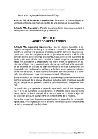 PROYECTO DE CÓDIGO ORGÁNICO INTEGRAL PENAL




    forme a las reglas previstas en este Código.

Artículo 717.- Efectos de la mediación.- El acuerdo al que se llegue en
la medición tendrá los mismos efectos de una sentencia ejecutoriada.

Artículo 718.- Ejecución.- Para la ejecución de los acuerdos se estará a
lo dispuesto en la Ley de Arbitraje y Mediación.


                           TÍTULO XI
                     ACUERDO REPARATORIO

Artículo 719.- Acuerdos reparatorios.- En los delitos culposos, a ex-
cepción de aquellos en los que no cabe la conversión del ejercicio de la
acción, la víctima y la persona procesada podrán convenir acuerdos re-
paratorios, para lo cual presentarán conjuntamente ante la o el fiscal la
petición escrita que contenga el acuerdo, hasta antes de la audiencia de
juicio, y sin más trámite, se lo remitirá a la o el juzgador que conoció la
etapa de evaluación y preparatoria de juicio, quien lo aprobará en au-
diencia pública, oral y contradictoria, donde se verificará si la infracción
es de aquellas en las que no cabe conversión y que los suscriptores del
acuerdo lo han hecho en forma libre y voluntaria y con pleno conocimien-
to de sus derechos. A esta audiencia deberán ser convocados la o el fis-
cal y la o el defensor, cuya comparecencia será obligatoria.
En la resolución en que se apruebe el acuerdo reparatorio se ordenará el
archivo temporal de la causa. El archivo definitivo solo procederá cuando
el juez de garantías penales, conozca del cumplimiento íntegro del mis-
mo.
La resolución que aprueba el acuerdo reparatorio tendrá fuerza ejecuto-
ria; y, si no se cumpliere las condiciones, el afectado podrá escoger entre
las opciones de hacer cumplir el acuerdo o que se continúe el ejercicio
de la acción penal, lo cual pondrá en conocimiento de la Fiscalía.
Las o los juzgadores llevarán un registro de los acuerdos de reparación
aprobados, y se ingresarán en el sistema informático para conocimiento
de todos los operadores de justicia.




                PRIMER DEBATE | COMISIÓN DE JUSTICIA Y ESTRUCTURA DEL ESTADO | 13 de junio de 2012 | Pág.   285 de 378
 