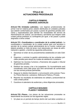 PROYECTO DE CÓDIGO ORGÁNICO INTEGRAL PENAL




                        TÍTULO XII
                 ACTUACIONES PROCESALES

                             CAPÍTULO PRIMERO
                            UNIDADES JUDICIALES

Artículo 720.- Unidades judiciales.- Los órganos jurisdiccionales de
primer nivel en materia penal, estarán distribuidos en unidades judiciales
que estarán conformados por juezas o jueces de garantías penales ordi-
narios y especializados para atender las necesidades del servicio de
Administración de Justicia. Las servidoras y servidores que integren cada
unidad judicial prestarán su contingente por igual, a las juezas o jueces
asignados a dicha unidad.

Artículo 721.- Coordinadora o coordinador de la unidad judicial.- La
coordinadora o coordinador de la unidad judicial será una servidora o
servidor de la carrera judicial administrativa de la Función Judicial que
deberá acreditar un título de tercer nivel relacionado con áreas de admi-
nistración o gestión, y tendrá las siguientes atribuciones:
1. Garantizar el orden de los procedimientos establecidos en este Códi-
   go.
2. Organizar y controlar la gestión administrativa de las unidades judi-
   ciales penales para elevar los niveles de satisfacción ciudadano.
3. Optimizar los recursos humanos y financieros del juzgado o tribunal
   de garantías penales.
4. Distribuir las causas a las o los juzgadores. Su incumplimiento será
   considerado como falta grave que será sancionado de conformidad
   con las normas jurídicas pertinentes.
5. Asegurar la debida interrelación y comunicación entre actores: Fisca-
   lía, Policía Nacional, Judicatura, Defensoría Pública y Privada.
6. Reportar los resultados de estándares de calidad y productividad de
   cada unidad judicial.
7. Coordinar el calendario de audiencias y otras diligencias procesales.


                             CAPÍTULO SEGUNDO
                             PLAZOS Y HORARIOS

Artículo 722.- Plazos.- Los plazos de las actuaciones procesales se
desarrollarán de acuerdo con las siguientes reglas:
1. Un plazo es un período de tiempo dentro del cual debe cumplirse un

                PRIMER DEBATE | COMISIÓN DE JUSTICIA Y ESTRUCTURA DEL ESTADO | 13 de junio de 2012 | Pág.   286 de 378
 