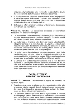 PROYECTO DE CÓDIGO ORGÁNICO INTEGRAL PENAL




    acto procesal y finaliza solo a las veinticuatro horas del último día, in-
    dependientemente de la finalización del horario de servicio.
2. El incumplimiento de los plazos establecidos en este Código por par-
   te de las servidoras o servidores judiciales, será considerará como
   falta que deberá ser sancionada de conformidad con lo dispuesto en
   el Código Orgánico de la Función Judicial.
3. En lo que se refiere a la interposición y fundamentación de recursos,
   correrán solo los días hábiles.

Artículo 723.- Horarios.- Las actuaciones procesales se desarrollarán
de acuerdo con las siguientes reglas:
1. Las actuaciones correspondientes a la investigación preprocesal y
   procesal podrán realizarse en cualquier momento. En consecuencia,
   son hábiles todos los días y horas para ese efecto.
2. Las audiencias se llevarán a cabo dentro del horario judicial estable-
   cido por el Consejo de la Judicatura. La o el juzgador podrá autorizar,
   mediante resolución debidamente motivada, la realización o conti-
   nuación de una audiencia fuera del horario judicial, cuando las cir-
   cunstancias particulares del caso así lo justifiquen.
3. Las audiencias de formulación de cargos originadas en casos de in-
   fracción flagrante, deberán realizarse respetando estrictamente los
   plazos establecidos expresamente en este Código para tales circuns-
   tancias, para lo cual podrán realizarse fuera del horario judicial.
4. El Consejo de la Judicatura garantizará que para el caso de delitos
   flagrantes, la justicia penal funcione las veinticuatro horas del día, los
   siete días de la semana. Para el efecto, establecerá un sistema de
   turnos o mecanismos eficientes que aseguren la presencia inmediata
   de los sujetos procesales.


                           CAPÍTULO TERCERO
                        CITACIÓN Y NOTIFICACIÓN

Artículo 724.- Citaciones.- Las citaciones se regirán de acuerdo a las
siguientes reglas:
1. Cuando se convoque a la celebración de una audiencia o deba ade-
   lantarse un trámite especial, deberá citarse al menos con setenta y
   dos horas de anticipación a las partes, testigos, peritos y demás per-
   sonas que deban intervenir en la actuación.
2. Las citaciones se harán por orden de la o el juzgador en el auto que
   así lo disponga, y serán tramitadas por la coordinadora o coordinador
   de la unidad judicial. A este efecto podrán utilizarse los medios técni-
   cos más expeditos posibles y se guardará especial cuidado de que

                PRIMER DEBATE | COMISIÓN DE JUSTICIA Y ESTRUCTURA DEL ESTADO | 13 de junio de 2012 | Pág.   287 de 378
 