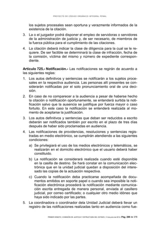 PROYECTO DE CÓDIGO ORGÁNICO INTEGRAL PENAL




    los sujetos procesales sean oportuna y verazmente informados de la
    existencia de la citación.
3. La o el juzgador podrá disponer el empleo de servidoras o servidores
   de la administración de justicia y, de ser necesario, de miembros de
   la fuerza pública para el cumplimiento de las citaciones.
4. La citación deberá indicar la clase de diligencia para la cual se le re-
   quiere. De ser factible se determinará la clase de infracción, fecha de
   la comisión, víctima del mismo y número de expediente correspon-
   diente.

Artículo 725.- Notificación.- Las notificaciones se regirán de acuerdo a
las siguientes reglas:
1. Los autos definitivos y sentencias se notificarán a los sujetos proce-
   sales en la respectiva audiencia. Las personas allí presentes se con-
   siderarán notificadas por el solo pronunciamiento oral de una deci-
   sión.
2. En caso de no comparecer a la audiencia a pesar de haberse hecho
   la citación o notificación oportunamente, se entenderá surtida la noti-
   ficación salvo que la ausencia se justifique por fuerza mayor o caso
   fortuito. En este caso la notificación se entenderá realizada al mo-
   mento de aceptarse la justificación.
3. Los autos definitivos y sentencias que deban ser reducidos a escrito
   deberán ser notificados también por escrito en el plazo de tres días
   después de haber sido proclamadas en audiencia.
4. Las notificaciones de providencias, resoluciones y sentencias regis-
   tradas en medio electrónico, se cumplirán atendiendo a las siguientes
   condiciones:
    a) Se privilegiará el uso de los medios electrónicos y telemáticos, se
       realizarán en el domicilio electrónico que el usuario deberá haber
       constituido.
    b) La notificación se considerará realizada cuando esté disponible
       en la casilla de destino. Se hará constar en la comunicación elec-
       trónica que en la unidad judicial quedan a disposición del intere-
       sado las copias de la actuación respectiva.
    c) Cuando la notificación deba practicarse acompañada de docu-
       mentos emitidos en soporte papel o cuando sea imposible la noti-
       ficación electrónica procederá la notificación mediante comunica-
       ción escrita entregada de manera personal, enviada al casillero
       judicial, por correo certificado; o cualquier otro medio idóneo que
       haya sido indicado por las partes.
5. La coordinadora o coordinador dela Unidad Judicial deberá llevar un
   registro de las notificaciones realizadas tanto en audiencia como fue-

                PRIMER DEBATE | COMISIÓN DE JUSTICIA Y ESTRUCTURA DEL ESTADO | 13 de junio de 2012 | Pág.   288 de 378
 