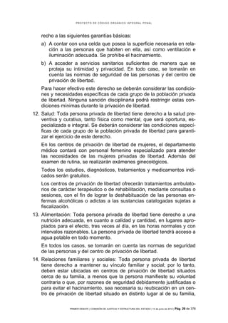 PROYECTO DE CÓDIGO ORGÁNICO INTEGRAL PENAL




    recho a las siguientes garantías básicas:
    a) A contar con una celda que posea la superficie necesaria en rela-
       ción a las personas que habiten en ella, así como ventilación e
       iluminación adecuada. Se prohíbe el hacinamiento.
    b) A acceder a servicios sanitarios suficientes de manera que se
       proteja su intimidad y privacidad. En todo caso, se tomarán en
       cuenta las normas de seguridad de las personas y del centro de
       privación de libertad.
    Para hacer efectivo este derecho se deberán considerar las condicio-
    nes y necesidades específicas de cada grupo de la población privada
    de libertad. Ninguna sanción disciplinaria podrá restringir estas con-
    diciones mínimas durante la privación de libertad.
12. Salud: Toda persona privada de libertad tiene derecho a la salud pre-
    ventiva y curativa, tanto física como mental, que será oportuna, es-
    pecializada e integral. Se deberán considerar las condiciones especí-
    ficas de cada grupo de la población privada de libertad para garanti-
    zar el ejercicio de este derecho.
    En los centros de privación de libertad de mujeres, el departamento
    médico contará con personal femenino especializado para atender
    las necesidades de las mujeres privadas de libertad. Además del
    examen de rutina, se realizarán exámenes ginecológicos.
    Todos los estudios, diagnósticos, tratamientos y medicamentos indi-
    cados serán gratuitos.
    Los centros de privación de libertad ofrecerán tratamientos ambulato-
    rios de carácter terapéutico o de rehabilitación, mediante consultas o
    sesiones, con el fin de lograr la deshabituación de las personas en-
    fermas alcohólicas o adictas a las sustancias catalogadas sujetas a
    fiscalización.
13. Alimentación: Toda persona privada de libertad tiene derecho a una
    nutrición adecuada, en cuanto a calidad y cantidad, en lugares apro-
    piados para el efecto, tres veces al día, en las horas normales y con
    intervalos razonables. La persona privada de libertad tendrá acceso a
    agua potable en todo momento.
    En todos los casos, se tomarán en cuenta las normas de seguridad
    de las personas y del centro de privación de libertad.
14. Relaciones familiares y sociales: Toda persona privada de libertad
    tiene derecho a mantener su vínculo familiar y social; por lo tanto,
    deben estar ubicadas en centros de privación de libertad situados
    cerca de su familia, a menos que la persona manifieste su voluntad
    contraria o que, por razones de seguridad debidamente justificadas o
    para evitar el hacinamiento, sea necesaria su reubicación en un cen-
    tro de privación de libertad situado en distinto lugar al de su familia,

                 PRIMER DEBATE | COMISIÓN DE JUSTICIA Y ESTRUCTURA DEL ESTADO | 13 de junio de 2012 | Pág.   29 de 378
 