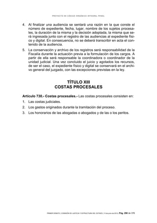 PROYECTO DE CÓDIGO ORGÁNICO INTEGRAL PENAL




4. Al finalizar una audiencia se sentará una razón en la que conste el
   número de expediente, fecha, lugar, nombre de los sujetos procesa-
   les, la duración de la misma y la decisión adoptada, la misma que se-
   rá ingresada junto con el registro de las audiencias al expediente físi-
   co y digital. En consecuencia, no se deberá transcribir en acta el con-
   tenido de la audiencia.
5. La conservación y archivo de los registros será responsabilidad de la
   Fiscalía durante la actuación previa a la formulación de los cargos. A
   partir de ella será responsable la coordinadora o coordinador de la
   unidad judicial. Una vez concluido el juicio y agotados los recursos,
   de ser el caso, el expediente físico y digital se conservará en el archi-
   vo general del juzgado, con las excepciones previstas en la ley.


                            TÍTULO XIII
                        COSTAS PROCESALES

Artículo 730.- Costas procesales.- Las costas procesales consisten en:
1. Las costas judiciales.
2. Los gastos originados durante la tramitación del proceso.
3. Los honorarios de las abogadas o abogados y de las o los peritos.




                PRIMER DEBATE | COMISIÓN DE JUSTICIA Y ESTRUCTURA DEL ESTADO | 13 de junio de 2012 | Pág.   290 de 378
 
