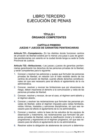 LIBRO TERCERO
              EJECUCIÓN DE PENAS


                          TÍTULO I
                    ÓRGANOS COMPETENTES

                  CAPÍTULO PRIMERO
     JUEZAS Y JUECES DE GARANTÍAS PENITENCIARIAS

Artículo 731.- Competencia.- En los distritos donde funcionen centros
de privación de libertad existirá por lo menos una jueza o juez de garan-
tías penitenciarias con asiento en la ciudad donde tenga su sede la Corte
Provincial de Justicia.

Artículo 732.- Atribuciones.- Las juezas y jueces de garantías peniten-
ciarias garantizarán los derechos de las personas privadas de la libertad,
y serán competentes para lo siguiente:
1. Conocer y resolver las peticiones y quejas que formulen las personas
   privadas de libertad, en relación con el trato recibido dentro de los
   centros de privación de libertad, cuando afecte derechos constitucio-
   nales sin que sea necesario para tal efecto el agotamiento de la vía
   administrativa.
2. Conocer, resolver y revocar las limitaciones que por situaciones de
   riesgo, deban imponerse al derecho a la comunicación y visita de las
   personas privadas de libertad.
3. Conocer, resolver y revocar, de ser el caso, el régimen semi-abierto y
   el régimen abierto.
4. Conocer y resolver las reclamaciones que formulen las personas pri-
   vadas de libertad, sobre el régimen impuesto para visitas familiares,
   visitas íntimas, traslados y sanciones disciplinarias, sin que sea ne-
   cesario para tal efecto el agotamiento de la vía administrativa.
5. Conocer y resolver, sobre la base de los estudios de los equipos de
   observación y tratamiento, las reclamaciones que formulen las per-
   sonas privadas de libertad, sobre la clasificación inicial y lo relativo a
   progresiones y regresiones en el régimen progresivo, sin que sea ne-
   cesario para tal efecto el agotamiento de la vía administrativa.
6. Resolver sobre la obligación de abstenerse de concurrir a determina-

                PRIMER DEBATE | COMISIÓN DE JUSTICIA Y ESTRUCTURA DEL ESTADO | 13 de junio de 2012 | Pág.   291 de 378
 