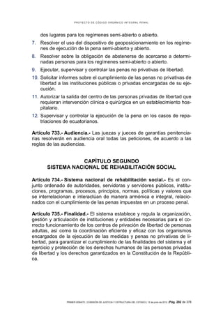 PROYECTO DE CÓDIGO ORGÁNICO INTEGRAL PENAL




    dos lugares para los regímenes semi-abierto o abierto.
7. Resolver el uso del dispositivo de geoposicionamiento en los regíme-
   nes de ejecución de la pena semi-abierto y abierto.
8. Resolver sobre la obligación de abstenerse de acercarse a determi-
   nadas personas para los regímenes semi-abierto o abierto.
9. Ejecutar, supervisar y controlar las penas no privativas de libertad.
10. Solicitar informes sobre el cumplimiento de las penas no privativas de
    libertad a las instituciones públicas o privadas encargadas de su eje-
    cución.
11. Autorizar la salida del centro de las personas privadas de libertad que
    requieran intervención clínica o quirúrgica en un establecimiento hos-
    pitalario.
12. Supervisar y controlar la ejecución de la pena en los casos de repa-
    triaciones de ecuatorianos.

Artículo 733.- Audiencia.- Las juezas y jueces de garantías penitencia-
rias resolverán en audiencia oral todas las peticiones, de acuerdo a las
reglas de las audiencias.


                   CAPÍTULO SEGUNDO
       SISTEMA NACIONAL DE REHABILITACIÓN SOCIAL

Artículo 734.- Sistema nacional de rehabilitación social.- Es el con-
junto ordenado de autoridades, servidoras y servidores públicos, institu-
ciones, programas, procesos, principios, normas, políticas y valores que
se interrelacionan e interactúan de manera armónica e integral, relacio-
nados con el cumplimiento de las penas impuestas en un proceso penal.

Artículo 735.- Finalidad.- El sistema establece y regula la organización,
gestión y articulación de instituciones y entidades necesarias para el co-
rrecto funcionamiento de los centros de privación de libertad de personas
adultas, así como la coordinación eficiente y eficaz con los organismos
encargados de la ejecución de las medidas y penas no privativas de li-
bertad, para garantizar el cumplimiento de las finalidades del sistema y el
ejercicio y protección de los derechos humanos de las personas privadas
de libertad y los derechos garantizados en la Constitución de la Repúbli-
ca.




                PRIMER DEBATE | COMISIÓN DE JUSTICIA Y ESTRUCTURA DEL ESTADO | 13 de junio de 2012 | Pág.   292 de 378
 
