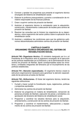 PROYECTO DE CÓDIGO ORGÁNICO INTEGRAL PENAL




5. Conocer y aprobar los programas que presente el organismo técnico
   encargado del Sistema de rehabilitación social.
6. Elaborar la proforma presupuestaria y ponerla a consideración de mi-
   nisterio responsable de las finanzas públicas.
7. Crear o suprimir centros de privación de libertad.
8. Autorizar al organismo técnico la contratación para la adquisición,
   construcción, mantenimiento o adecuación de locales para centros de
   privación de libertad.
9. Resolver las consultas que le hicieren los organismos de su depen-
   dencia u otros organismos del sector público sobre la aplicación de la
   rehabilitación social.
10. Autorizar y establecer las condiciones para que los gobiernos autó-
    nomos descentralizados administren centros de privación de libertad.


                 CAPÍTULO CUARTO
    ORGANISMO TÉCNICO ENCARGADO DEL SISTEMA DE
               REHABILITACIÓN SOCIAL

Artículo 740.- Organismo técnico.- El ministerio designado por la o el
Presidente de la República será el organismo encargado de la ejecución
de las políticas establecidas por el Directorio y de la administración de los
centros de privación de libertad. Serán corresponsables todos los minis-
terios y entidades integrantes del Directorio por el incumplimiento de las
políticas establecidas.

Artículo 741.- Atención especializada.- El organismo técnico creará la
estructura organizacional necesaria para garantizar la atención especiali-
zada de las personas privadas de libertad.

Artículo 742.- Atribuciones.- El titular del organismo técnico, tendrá las
siguientes atribuciones:
1. Cumplir y hacer cumplir la Constitución, leyes, reglamentos, políticas
   y programas aprobados.
2. Administrar los centros de privación de libertad.
3. Elaborar los programas en materia de rehabilitación, reinserción de
   personas privadas de libertad y ejecución de penas y someterlos a la
   aprobación del directorio del Sistema de rehabilitación social.
4. Programar y coordinar los estudios técnicos para la adquisición,
   arrendamiento y construcción de los centros de privación de libertad.
5. Programar y coordinar el mantenimiento, adecuaciones y equipa-
   miento de los centros de privación de libertad.

                PRIMER DEBATE | COMISIÓN DE JUSTICIA Y ESTRUCTURA DEL ESTADO | 13 de junio de 2012 | Pág.   294 de 378
 