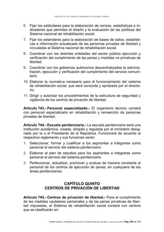 PROYECTO DE CÓDIGO ORGÁNICO INTEGRAL PENAL




6. Fijar los estándares para la elaboración de censos, estadísticas e in-
   dicadores que permitan el diseño y la evaluación de las políticas del
   Sistema nacional de rehabilitación social.
7. Fijar los estándares para la elaboración de bases de datos, estadísti-
   cas e información actualizada de las personas privadas de libertad y
   vinculadas al Sistema nacional de rehabilitación social.
8. Coordinar con las distintas entidades del sector público ejecución y
   verificación del cumplimiento de las penas y medidas no privativas de
   libertad.
9. Coordinar con los gobiernos autónomos descentralizados la adminis-
   tración, ejecución y verificación del cumplimiento del servicio comuni-
   tario.
10. Elaborar la normativa necesaria para el funcionamiento del sistema
    de rehabilitación social, que será conocida y aprobada por el directo-
    rio.
11. Dirigir y autorizar los procedimientos de la estructura de seguridad y
    vigilancia de los centros de privación de libertad.

Artículo 743.- Personal especializado.- El organismo técnico contará
con personal especializado en rehabilitación y reinserción de personas
privadas de libertad.

Artículo 744.- Escuela penitenciaria.- La escuela penitenciaria será una
institución académica, creada, dirigida y regulada por el ministerio desig-
nado por la o el Presidente de la República. Funcionará de acuerdo al
respectivo reglamento y sus funciones serán:
1. Seleccionar, formar y cualificar a los aspirantes a integrarse como
   personal al servicio del sistema penitenciario.
2. Elaborar el plan de estudios para los aspirantes a integrarse como
   personal al servicio del sistema penitenciario.
3. Perfeccionar, actualizar, promover y evaluar de manera constante al
   personal de los centros de ejecución de penas, en cualquiera de las
   áreas penitenciarias.


                     CAPÍTULO QUINTO
             CENTROS DE PRIVACIÓN DE LIBERTAD

Artículo 745.- Centros de privación de libertad.- Para el cumplimiento
de las medidas cautelares personales y de las penas privativas de liber-
tad impuestas, el Sistema de rehabilitación social contará con centros
que se clasificarán en:


                PRIMER DEBATE | COMISIÓN DE JUSTICIA Y ESTRUCTURA DEL ESTADO | 13 de junio de 2012 | Pág.   295 de 378
 