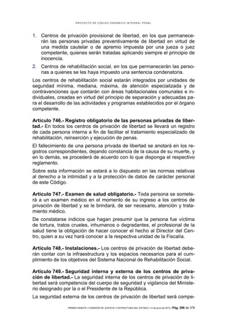 PROYECTO DE CÓDIGO ORGÁNICO INTEGRAL PENAL




1. Centros de privación provisional de libertad, en los que permanece-
   rán las personas privadas preventivamente de libertad en virtud de
   una medida cautelar o de apremio impuesta por una jueza o juez
   competente, quienes serán tratadas aplicando siempre el principio de
   inocencia.
2. Centros de rehabilitación social, en los que permanecerán las perso-
   nas a quienes se les haya impuesto una sentencia condenatoria.
Los centros de rehabilitación social estarán integrados por unidades de
seguridad mínima, mediana, máxima, de atención especializada y de
contravenciones que contarán con áreas habitacionales comunales e in-
dividuales, creadas en virtud del principio de separación y adecuadas pa-
ra el desarrollo de las actividades y programas establecidos por el órgano
competente.

Artículo 746.- Registro obligatorio de las personas privadas de liber-
tad.- En todos los centros de privación de libertad se llevará un registro
de cada persona interna a fin de facilitar el tratamiento especializado de
rehabilitación, reinserción y ejecución de penas.
El fallecimiento de una persona privada de libertad se anotará en los re-
gistros correspondientes, dejando constancia de la causa de su muerte, y
en lo demás, se procederá de acuerdo con lo que disponga el respectivo
reglamento.
Sobre esta información se estará a lo dispuesto en las normas relativas
al derecho a la intimidad y a la protección de datos de carácter personal
de este Código.

Artículo 747.- Examen de salud obligatorio.- Toda persona se somete-
rá a un examen médico en el momento de su ingreso a los centros de
privación de libertad y se le brindará, de ser necesario, atención y trata-
miento médico.
De constatarse indicios que hagan presumir que la persona fue víctima
de tortura, tratos crueles, inhumanos o degradantes, el profesional de la
salud tiene la obligación de hacer conocer el hecho al Director del Cen-
tro, quien a su vez hará conocer a la respectiva unidad de la Fiscalía.

Artículo 748.- Instalaciones.- Los centros de privación de libertad debe-
rán contar con la infraestructura y los espacios necesarios para el cum-
plimiento de los objetivos del Sistema Nacional de Rehabilitación Social.

Artículo 749.- Seguridad interna y externa de los centros de priva-
ción de libertad.- La seguridad interna de los centros de privación de li-
bertad será competencia del cuerpo de seguridad y vigilancia del Ministe-
rio designado por la o el Presidente de la República.
La seguridad externa de los centros de privación de libertad será compe-

                PRIMER DEBATE | COMISIÓN DE JUSTICIA Y ESTRUCTURA DEL ESTADO | 13 de junio de 2012 | Pág.   296 de 378
 