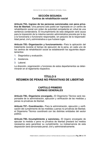 PROYECTO DE CÓDIGO ORGÁNICO INTEGRAL PENAL




                          SECCIÓN SEGUNDA
                     Centros de rehabilitación social

Artículo 754.- Ingreso de las personas sancionadas con pena priva-
tiva de libertad.- Una persona solo podrá ser ingresada en un centro de
rehabilitación social con orden de autoridad competente en virtud de una
sentencia condenatoria. El incumplimiento de esta obligación será causa
para la imposición de la máxima sanción administrativa prevista por la ley
a la funcionaria o funcionario responsable, sin perjuicio de la responsabi-
lidad penal, civil y administrativa a que hubiere lugar.

Artículo 755.- Organización y funcionamiento.- Para la aplicación del
tratamiento durante el tiempo de ejecución de la pena, en cada uno de
los centros de rehabilitación social se establecerán los siguientes depar-
tamentos:
1. Diagnóstico y evaluación.
2. Asistencia.
3. Laboral.
La dirección, organización y funciones de estos departamentos se deter-
minarán en el reglamento respectivo.


                   TÍTULO II
  RÉGIMEN DE PENAS NO PRIVATIVAS DE LIBERTAD

                               CAPÍTULO PRIMERO
                              NORMAS GENERALES

Artículo 756.- Organismo encargado.- El Organismo Técnico será res-
ponsable de la administración, ejecución y verificación de las medidas y
penas no privativas de libertad.

Artículo 757.- Coordinación.- Para la administración, ejecución y verifi-
cación del cumplimiento de las medidas y penas no privativas de libertad,
el Organismo Técnico coordinará con las distintas entidades del sector
público.

Artículo 758.- Incumplimiento y sanciones.- El órgano encargado de
ejecutar la medida o pena no privativa de libertad prestará los medios
necesarios para garantizar su cumplimiento. La inobservancia de esta
disposición será sancionada penal, civil y administrativamente.



                 PRIMER DEBATE | COMISIÓN DE JUSTICIA Y ESTRUCTURA DEL ESTADO | 13 de junio de 2012 | Pág.   298 de 378
 
